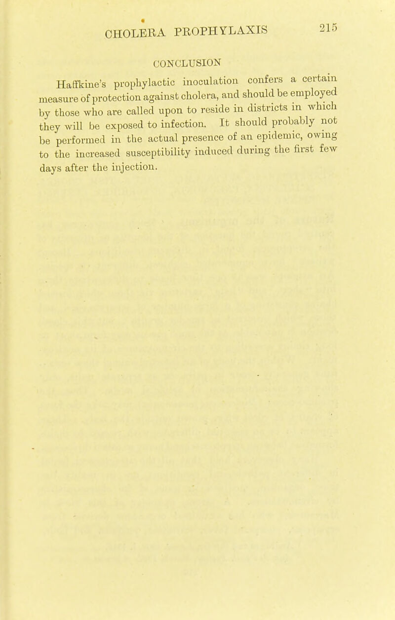 CONCLUSION Haffkine's prophylactic inoculation confers a certain measure of protection against cholera, and should be employed by those who are called upon to reside in districts in which they will be exposed to infection. It should probably not be performed in the actual presence of an epidemic, owing to the increased susceptibility induced during the first few days after the injection.