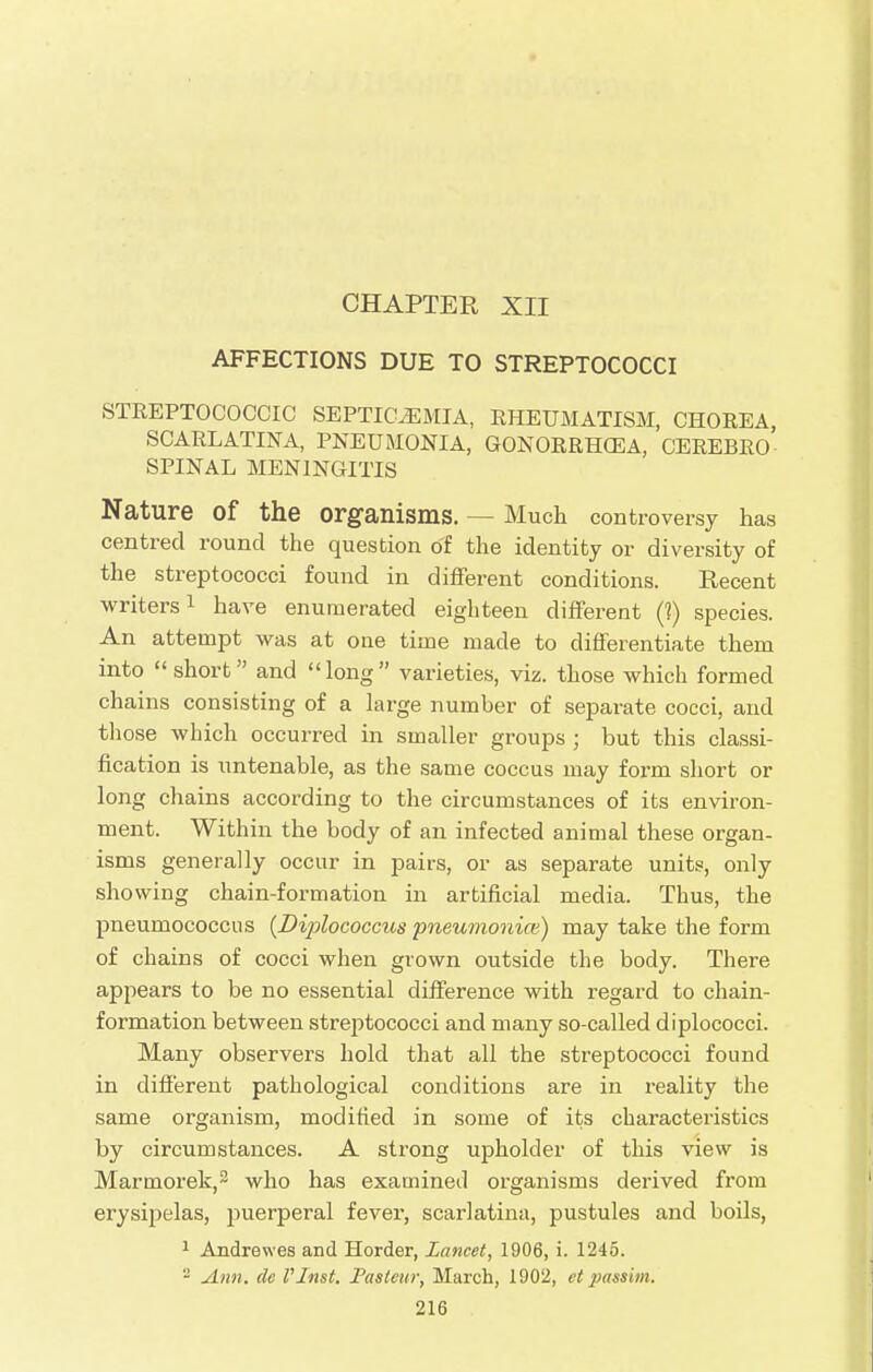 CHAPTER XII AFFECTIONS DUE TO STREPTOCOCCI STREPTOCOCCIC SEPTICEMIA, RHEUMATISM, CHOREA SCARLATINA, PNEUMONIA, GONORRHOEA, CEREBRO SPINAL MENINGITIS Nature Of the Organisms. — Much controversy has centred round the question o'f the identity or diversity of the streptococci found in different conditions. Recent writers1 have enumerated eighteen different (1) species. An attempt was at one time made to differentiate them into  short and long varieties, viz. those which formed chains consisting of a large number of separate cocci, and those which occurred in smaller groups ; but this classi- fication is untenable, as the same coccus may form short or long chains according to the circumstances of its environ- ment. Within the body of an infected animal these organ- isms generally occur in pairs, or as separate units, only showing chain-formation in artificial media. Thus, the pneumococcus (Diplococcus pneumonice) may take the form of chains of cocci when grown outside the body. There appears to be no essential difference with regard to chain- formation between streptococci and many so-called diplococci. Many observers hold that all the streptococci found in different pathological conditions are in reality the same organism, modified in some of its characteristics by circumstances. A strong upholder of this view is Marmorek,3 who has examined organisms derived from erysipelas, puerperal fever, scarlatina, pustules and boils, 1 Andrewes and Horder, Lancet, 1906, i. 1245. - Ann. de VInst, Pasteur, March, 1902, et passim.
