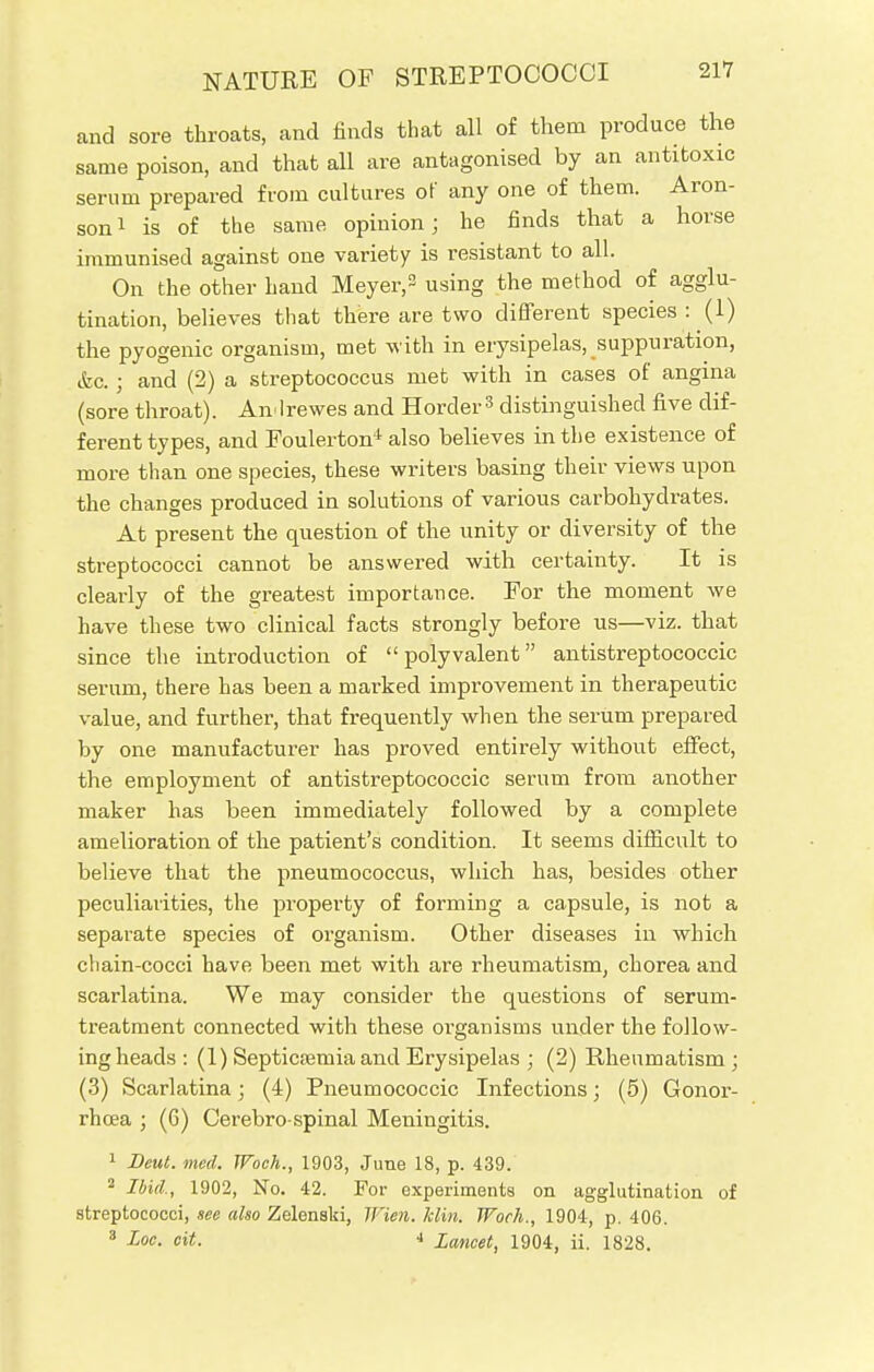 and sore throats, and finds that all of them produce the same poison, and that all are antagonised by an antitoxic serum prepared from cultures of any one of them. Aron- son1 is of the same opinion; he finds that a horse immunised against one variety is resistant to all. On the other hand Meyer,2 using the method of agglu- tination, believes that there are two different species : (1) the pyogenic organism, met with in erysipelas, suppuration, &c.; and (2) a streptococcus met with in cases of angina (sore throat). Amlrewes and Horder3 distinguished five dif- ferent types, and Eoulerton4 also believes in the existence of more than one species, these writers basing their views upon the changes produced in solutions of various carbohydrates. At present the question of the unity or diversity of the streptococci cannot be answered with certainty. It is clearly of the greatest importance. For the moment we have these two clinical facts strongly before us—viz. that since the introduction of polyvalent antistreptococcic serum, there has been a marked improvement in therapeutic value, and further, that frequently when the serum prepared by one manufacturer has proved entirely without effect, the employment of antistreptococcic serum from another maker has been immediately followed by a complete amelioration of the patient's condition. It seems difficult to believe that the pneumococcus, which has, besides other peculiarities, the property of forming a capsule, is not a separate species of organism. Other diseases in which chain-cocci have been met with are rheumatism, chorea and scarlatina. We may consider the questions of serum- treatment connected with these organisms under the follow- ing heads : (1) Septicaemia and Erysipelas ; (2) Rheumatism ; (3) Scarlatina; (4) Pneumococcic Infections; (5) Gonor- rhoea ; (6) Cerebro spinal Meningitis. 1 Deut. med. Woeh., 1903, June 18, p. 439. 2 Ibid., 1902, No. 42. For experiments on agglutination of streptococci, see also ZelenBki, JFien. him. Work., 1904, p. 406. 3 Loc. ext. J Lancet, 1904, ii. 1828.