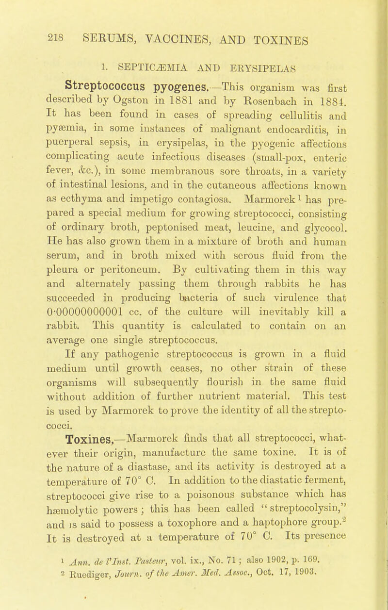 1. SEPTICEMIA AND ERYSIPELAS StreptOCOCCUS pyogenes. —This organism was first described by Ogston in 1881 and by Rosenbach in 1884. It has been found in cases of spreading cellulitis and pysemia, in some instances of malignant endocarditis, in puerperal sepsis, in erysipelas, in the pyogenic affections complicating acute infectious diseases (small-pox, enteric fever, &c), in some membranous sore throats, in a variety of intestinal lesions, and in the cutaneous affections known as ecthyma and impetigo contagiosa. Marmorek1 has pre- pared a special medium for growing streptococci, consisting of ordinary broth, peptonised meat, leucine, and glycocol. He has also grown them in a mixture of broth and human serum, and in broth mixed with serous fluid from the pleura or peritoneum. By cultivating them in this way and alternately passing them through rabbits he has succeeded in producing bacteria of such virulence that 0-00000000001 cc. of the culture will inevitably kill a rabbit. This quantity is calculated to contain on an average one single streptococcus. If any pathogenic streptococcus is grown in a fluid medium until growth ceases, no other strain of these organisms wdl subsequently flourish in the same fluid without addition of further nutrient material. This test is used by Marmorek to prove the identity of all the strepto- cocci. Toxines,—Marmorek finds that all streptococci, what- ever their origin, manufacture the same toxine. It is of the nature of a diastase, and its activity is destroyed at a temperature of 70° C. In addition to the diastatic ferment, streptococci give rise to a poisonous substance which has hemolytic powers; this has been called  streptocolysin, and is said to possess a toxophore and a haptophore group.- It is destroyed at a temperature of 70° C. Its presence 1 Ann. de I'Jnst. Pasteur, vol. ix., No. 71 ; also 1902, p. 169. 2 Euediger, Journ. of the Amer. Med. Assoc., Oct. 17, 1903.