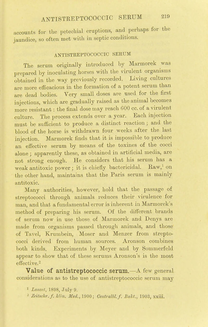 accounts for the petechial eruptions, and perhaps for the jaundice, so often met with in septic conditions. ANTISTREPTOCOCCIC SERUM The serum originally introduced by Marmorek was prepared by inoculating horses with the virulent organisms obtained in the way previously recorded. Living cultures are more efficacious in the formation of a potent serum than are dead bodies. Very small doses are used for the first injections, which are gradually raised as the animal becomes more resistant: the final dose may reach 600 cc. of a virulent culture. The process extends over a year. Each injection must be sufficient to produce a distinct reaction; and the blood of the horse is withdrawn four weeks after the last injection. Marmorek finds that it is impossible to produce an effective serum by means of the toxines of the cocci alone ; apparently these, as obtained in artificial media, are not strong enough. He considers that his serum has a weak antitoxic power; it is chiefly bactericidal. Raw,1 on the other hand, maintains that the Paris serum is mainly antitoxic. Many authorities, however, hold that the passage of streptococci through animals reduces their virulence for man, and that a fundamental error is inherent in Marmorek's method of preparing his serum. Of the different brands of serum now in use those of Marmorek and Denys are made from organisms passed through animals, and those of Tavel, Krumbein, Moser and Menzer from strepto- cocci derived from human sources. Aronson combines both kinds. Experiments by Meyer and by Sommerfeld appear to show that of these serums Aronson's is the most effective.2 Value of antistreptococcic serum.—A few general considerations as to the use of antistreptococcic serum may 1 Lancet, 1898, July 9. 2 Zeitschr.f. him. Med., 1900; Centralbl.f. Bait., 1903, xxiii.