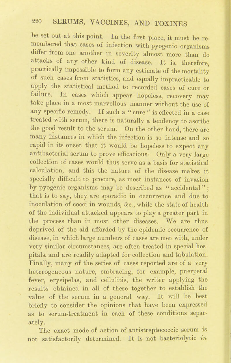 be set out at this point. In the first place, it must be re- membered that cases of infection with pyogenic organisms differ from one another in severity almost more than do attacks of any other kind of disease. It is, therefore, practically impossible to form any estimate of the mortality of such cases from statistics, and equally impracticable to apply the statistical method to recorded cases of cure or failure. In cases which appear hopeless, recovery may take place in a most marvellous manner without the use of any specific remedy. If such a  cure  is effected in a case treated with serum, there is naturally a tendency to ascribe the good result to the serum. On the other hand, there are many instances in which the infection is so intense and so rapid in its onset that it would be hopeless to expect any antibacterial serum to prove efficacious. Only a very large collection of cases would thus serve as a basis for statistical calculation, and this the nature of the disease makes it specially difficult to procure, as most instances of invasion by pyogenic oi'ganisms may be described as  accidental  ; that is to say, they, are sporadic in occurrence and due to inoculation of cocci in wounds, &c, while the state of health of the individual attacked appears to play a greater part in the process than in most other diseases. We ai*e thus deprived of the aid afforded by the epidemic occurrence of disease, in which large numbers of cases are met with, under very similar circumstances, are often treated in special hos- pitals, and are readily adapted for collection and tabulation. Finally, many of the series of cases reported are of a very heterogeneous nature, embracing, for example, puerperal fever, erysipelas, and cellulitis, the writer applying the results obtained in all of these together to establish the value of the serum in a general way. It will be best briefly to consider the opinions that have been expressed as to serum-treatment in each of these conditions separ- ately. The exact mode of action of antistreptococcic serum is not satisfactorily determined. It is not bacteriolytic in
