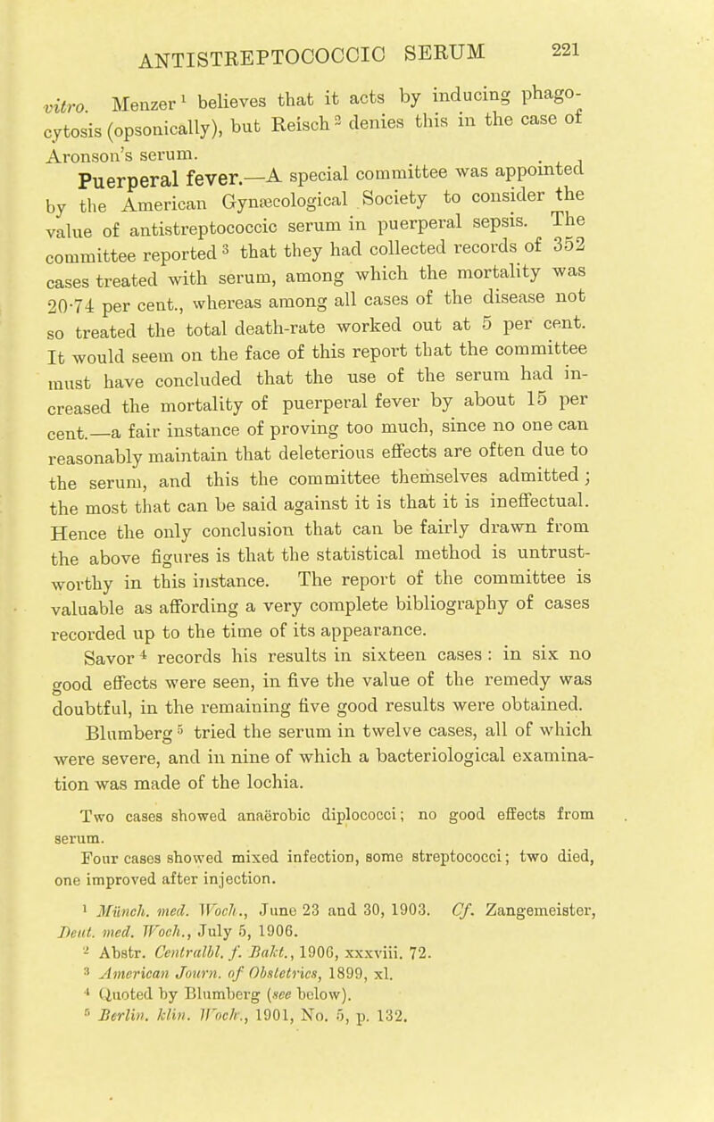 vitro Menzer1 believes that it acts by inducing phago- cytosis (opsonically), but Reisch a denies this in the case of Aronson's serum. . Puerperal fever—A special committee was appointed by the American Gynecological Society to consider the value of antistreptococcic serum in puerperal sepsis. The committee reported 3 that they had collected records of 352 cases treated with serum, among which the mortality was 20-74 per cent., whereas among all cases of the disease not so treated the total death-rate worked out at 5 per cent. It would seem on the face of this report that the committee must have concluded that the use of the serum had in- creased the mortality of puerperal fever by about 15 per cent._a fair instance of proving too much, since no one can reasonably maintain that deleterious effects are often due to the serum, and this the committee themselves admitted; the most that can be said against it is that it is ineffectual. Hence the only conclusion that can be fairly drawn from the above figures is that the statistical method is untrust- worthy in this instance. The report of the committee is valuable as affording a very complete bibliography of cases recorded up to the time of its appearance. Savor * records his results in sixteen cases : in six no good effects were seen, in five the value of the remedy was doubtful, in the remaining five good results were obtained. Blumberg5 tried the serum in twelve cases, all of which were severe, and in nine of which a bacteriological examina- tion was made of the lochia. Two cases showed anaerobic diplococci; no good effects from serum. Four cases showed mixed infection, some streptococci; two died, one improved after injection. 1 Munch, nied. Woch., June 23 and 30, 1903. Cf. Zangemeister, Jh iit. wed. Jl'och., July 5, 1906. 2 Abstr. Centralbl. f. Balct., 1906, xxxviii. 72. 3 American Journ. of Obstetrics, 1899, xl. 1 (Quoted by Blumberg {see below). 5 Berlin, klin. Wock., 1901, No. 5, p. 132.