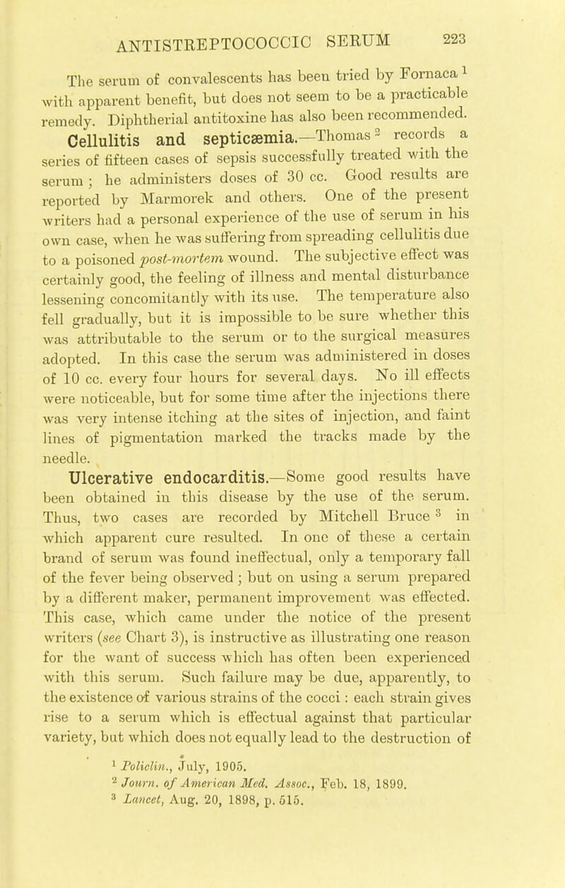 The serum of convalescents has been tried by Fornaca 1 with apparent benefit, but does not seem to be a practicable remedy. Diphtherial antitoxine has also been recommended. Cellulitis and septicaemia—Thomas3 records a series of fifteen cases of sepsis successfully treated with the serum ; he administers doses of 30 cc. Good results are reported by Marmorek and others. One of the present writers had a personal experience of the use of serum in his own case, when he was suffering from spreading cellulitis due to a poisoned post-mortem wound. The subjective effect was certainly good, the feeling of illness and mental disturbance lessening concomitantly with its use. The temperature also fell gradually, but it is impossible to be sure whether this was attributable to the serum or to the surgical measures adopted. In this case the serum was administered in doses of 10 cc. every four hours for several days. No ill effects were noticeable, but for some time after the injections there was very intense itching at the sites of injection, and faint lines of pigmentation marked the tracks made by the needle. Ulcerative endocarditis.—Some good results have been obtained in this disease by the use of the serum. Thus, two cases are recorded by Mitchell Bruce 3 in which apparent cure resulted. In one of these a certain brand of serum was found ineffectual, only a temporary fall of the fever being observed; but on using a serum prepared by a different maker, permanent improvement was effected. This case, which came under the notice of the present writers (see Chart 3), is instructive as illustrating one reason for the want of success which has often been experienced with this serum. Such failure may be due, apparently, to the existence of various strains of the cocci: each strain gives rise to a serum which is effectual against that particular variety, but which does not equally lead to the destruction of 1 Policlm., July, 1905. 2 Jonrn. of American Med. Assoc., Feb. 18, 1899. 3 Lancet, Aug. 20, 1898, p. 615.