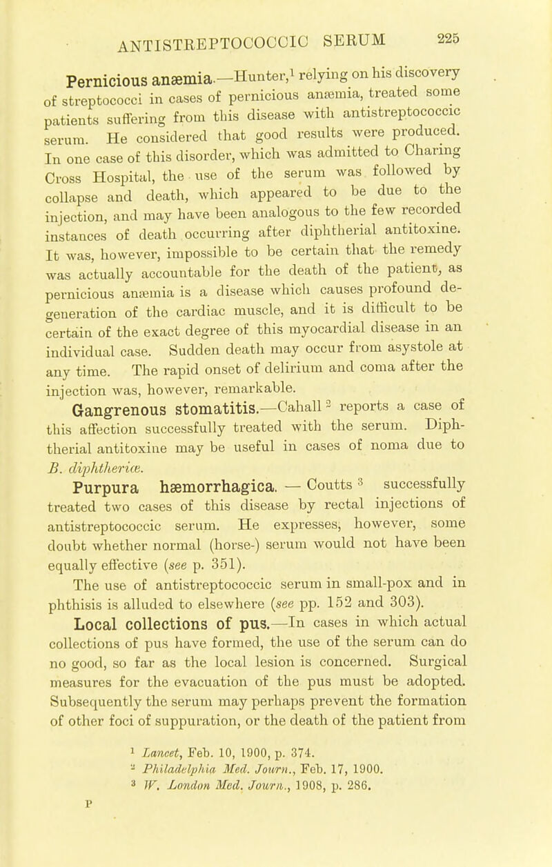 Pernicious aJiaffllia.-Hunter.i relying on his discovery of streptococci in cases of pernicious anaemia, treated some patients suffering from this disease with antistreptococcic serum. He considered that good results were produced. In one case of this disorder, which was admitted to Charing Cross Hospital, the use of the serum was followed by collapse and death, which appeared to be due to the injection, and may have been analogous to the few recorded instances of death occurring after diphtherial antitoxine. It was, however, impossible to be certain that the remedy was actually accountable for the death of the patient, as pernicious anaemia is a disease which causes profound de- generation of the cardiac muscle, and it is difficult to be certain of the exact degree of this myocardial disease in an individual case. Sudden death may occur from asystole at any time. The rapid onset of delirium and coma after the injection was, however, remarkable. Gangrenous Stomatitis— Cahall3 reports a case of this affection successfully treated with the serum. Diph- therial antitoxine may be useful in cases of noma due to B. diphfherice. Purpura hsemorrhagica. — Coutts 3 successfully treated two cases of this disease by rectal injections of antistreptococcic serum. He expresses, however, some doubt whether normal (horse-) serum would not have been equally effective (see p. 351). The use of antistreptococcic serum in small-pox and in phthisis is alluded to elsewhere (see pp. 152 and 303). Local collections Of pus.—In cases in which actual collections of pus have formed, the use of the serum can do no good, so far as the local lesion is concerned. Surgical measures for the evacuation of the pus must be adopted. Subsequently the serum may perhaps prevent the formation of other foci of suppuration, or the death of the patient from 1 Lancet, Feb. 10, 1900, p. 374. -J Philadelphia Med. Journ., Feb. 17, 1900. a W. London Mod. Journ., 1908, p. 286.