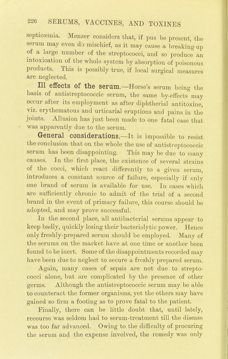 septicaemia. Menzer considers that, if pus be present, the serum may even do mischief, as it may cause a breakiug-up of a large number of the streptococci, and so produce an intoxication of the whole system by absorption of poisonous products. This is possibly true, if local surgical measures are neglected. Ill effects Of the serum.—Horse's serum being the basis of antistreptococcic serum, the same by-effects'may occur after its employment as after diphtherial antitoxine, viz. erythematous and urticarial eruptions and pains in the joints. Allusion has just been made to one fatal case that was apparently due to the serum. General considerations.—It is impossible to resist the conclusion that on the whole the use of antistreptococcic serum has been disappointing. This may be due to many causes. In the first place, the existence of several strains of the cocci, which react differently to a given serum, introduces a constant source of failure, especially if only one brand of serum is available for use. In cases which are sufficiently chronic to admit of the trial of a second brand in the event of primary failure, this course should be adopted, and may prove successful. In the second place, all antibacterial serums appear to keep badly, quickly losing their bacteriolytic power. Hence only freshly-prepared serum should be employed. Many of the serums on the market have at one time or another been found to be inert. Some of the disappointments recorded may have been due to neglect to secure a freshly prepared serum. Again, many cases of sepsis are not due to strepto- cocci alone, but are complicated by the presence of other germs. Although the antistreptococcic serum may be able to counteract the former organisms, yet the others may have gained so firm a footing as to prove fatal to the patient. Finally, there can be little doubt that, until lately, recourse was seldom had to serum-treatment till the disease was too far advanced. Owing to the difficulty of procuring the serum and the expense involved, the remedy was only