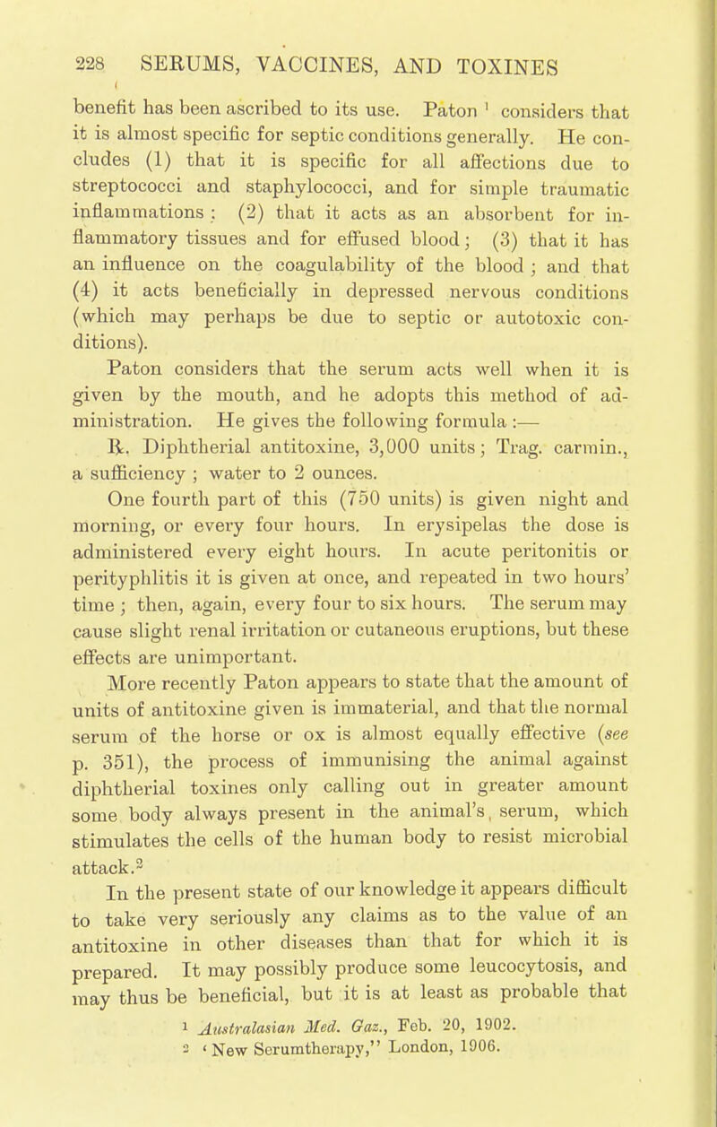 benefit has been ascribed to its use. Paton ' considers that it is almost specific for septic conditions generally. He con- cludes (1) that it is specific for all affections due to streptococci and staphylococci, and for simple traumatic inflammations : (2) that it acts as an absorbent for in- flammatory tissues and for effused blood; (3) that it has an influence on the coagulability of the blood ; and that (4) it acts beneficially in depressed nervous conditions (which may perhaps be due to septic or autotoxic con- ditions). Paton considers that the serum acts well when it is given by the mouth, and he adopts this method of ad- ministration. He gives the following formula :— R. Diphtherial antitoxine, 3,000 units; Trag. carmin., a sufficiency ; water to 2 ounces. One fourth part of this (750 units) is given night and morning, or every four hours. In erysipelas the dose is administered every eight hours. In acute peritonitis or perityphlitis it is given at once, and repeated in two hours' time ; then, again, every four to six hours. The serum may cause slight renal irritation or cutaneous eruptions, but these effects are unimportant. More recently Paton appears to state that the amount of units of antitoxine given is immaterial, and that the normal serum of the horse or ox is almost equally effective (see p. 351), the process of immunising the animal against diphtherial toxines only calling out in greater amount some body always present in the animal's, serum, which stimulates the cells of the human body to resist microbial attack.3 In the present state of our knowledge it appears difficult to take very seriously any claims as to the value of an antitoxine in other diseases than that for which it is prepared. It may possibly produce some leucocytosis, and may thus be beneficial, but it is at least as probable that i Australasian Med. Gaz., Feb. 20, 1902. ° ' New Serumtheiapy, London, 1906.