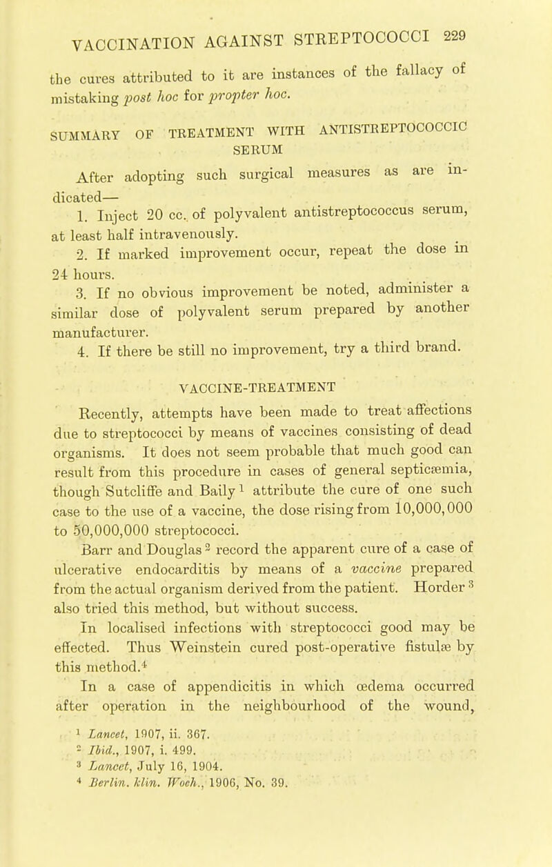 the cures attributed to it are instances of the fallacy of mistaking -post hoc for propter hoc. SUMMARY OF TREATMENT WITH ANTISTREPTOCOCCIC SERUM After adopting such surgical measures as are in- dicated— 1. Inject 20 cc. of polyvalent antistreptococcus serum, at least half intravenously. 2. If marked improvement occur, repeat the dose m 24 hours. 3. If no obvious improvement be noted, administer a similar close of polyvalent serum prepared by another manufacturer. 4. If there be still no improvement, try a third brand. VACCINE-TREATMENT Recently, attempts have been made to treat affections due to streptococci by means of vaccines consisting of dead organisms. It does not seem probable that much good can result from this procedure in cases of general septicemia, though Sutcliffe and Baily1 attribute the cure of one such case to the use of a vaccine, the dose rising from 10,000,000 to 50,000,000 streptococci. Barr and Douglas 2 record the apparent cure of a case of ulcerative endocarditis by means of a vaccine prepared from the actual organism derived from the patient. Horder 3 also tried this method, but without success. In localised infections with streptococci good may be effected. Thus Weinstein cured post-operative fistula? by this method.1 In a case of appendicitis in which cedema occurred after operation in the neighbourhood of the wound, 1 Lancet, 1907, ii. 367. - Ibid., 1907, i. 499. 3 Lancet, July 16, 1904. 4 Berlin. Mm. Woch., 1906, No. 39.