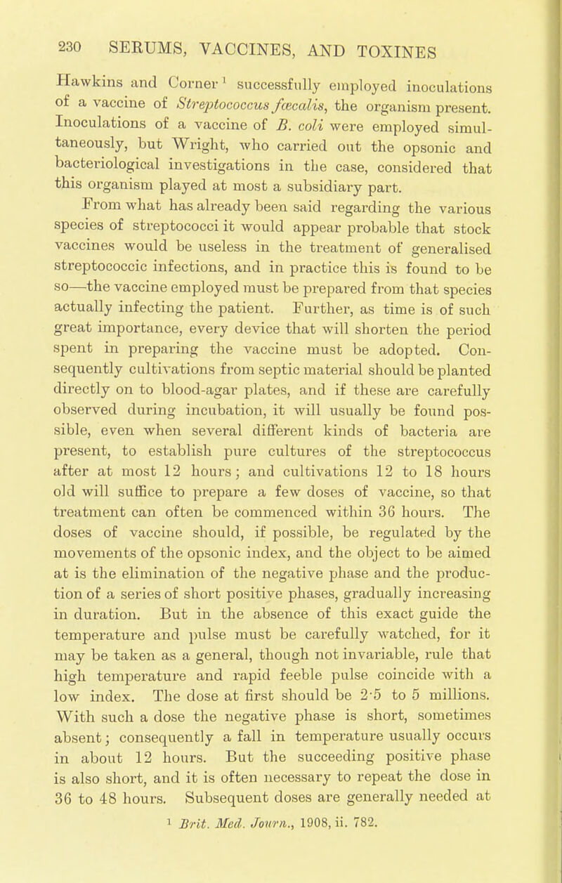 Hawkins and Corner 1 successfully employed inoculations of a vaccine of Streptococcus fceccdis, the organism present. Inoculations of a vaccine of B. coli were employed simul- taneously, but Wright, who carried out the opsonic and bacteriological investigations in the case, considered that this organism played at most a subsidiary part. Erom what has already been said regarding the various species of streptococci it would appear probable that stock vaccines would be useless in the treatment of generalised streptococcic infections, and in practice this is found to be so—the vaccine employed must be prepared from that species actually infecting the patient. Further, as time is of such great importance, every device that will shorten the period spent in preparing the vaccine must be adopted. Con- sequently cultivations from septic material should be planted directly on to blood-agar plates, and if these are carefully observed during incubation, it will usually be found pos- sible, even when several different kinds of bacteria are present, to establish pure cultures of the streptococcus after at most 12 hours; and cultivations 12 to 18 hours old will suffice to prepare a few doses of vaccine, so that treatment can often be commenced within 36 hours. The doses of vaccine should, if possible, be regulated by the movements of the opsonic index, and the object to be aimed at is the elimination of the negative phase and the produc- tion of a series of short positive phases, gradually increasing in duration. But in the absence of this exact guide the temperature and pulse must be carefully watched, for it may be taken as a general, though not invariable, rule that high temperature and rapid feeble pulse coincide with a low index. The dose at first should be 2-5 to 5 millions. With such a dose the negative phase is short, sometimes absent; consequently a fall in temperature usually occurs in about 12 hours. But the succeeding positive phase is also short, and it is often necessary to repeat the dose in 36 to 48 hours. Subsequent doses are generally needed at 1 Brit. Med. Journ., 1908, ii. 782.