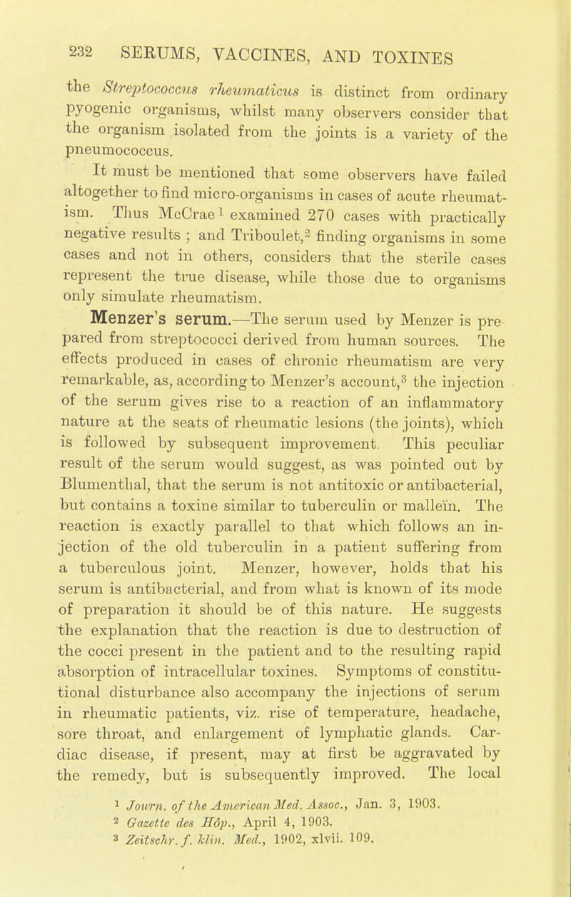 the Streptococcus rheumaticus is distinct from ordinary pyogenic organisms, whilst many observers consider that the organism isolated from the joints is a variety of the pneumococcus. It must be mentioned that some observers have failed altogether to find micro-organisms in cases of acute rheumat- ism. Thus McCrae1 examined 270 cases with practically negative results ; and Triboulet,2 finding organisms in some cases and not in others, considers that the sterile cases represent the true disease, while those due to organisms only simulate rheumatism. Menzer's serum.—The serum used by Menzer is pre- pared from streptococci derived from human sources. The effects produced in oases of chronic rheumatism are very remarkable, as, according to Menzer's account,3 the injection of the serum gives rise to a reaction of an inflammatory nature at the seats of rheumatic lesions (the joints), which is followed by subsequent improvement. This peculiar result of the serum would suggest, as was pointed out by Blumenthal, that the serum is not antitoxic or antibacterial, but contains a toxine similar to tuberculin or mallein. The reaction is exactly parallel to that which follows an in- jection of the old tuberculin in a patient suffering from a tuberculous joint. Menzer, however, holds that his serum is antibacterial, and from what is known of its mode of preparation it should be of this nature. He suggests the explanation that the reaction is due to destruction of the cocci present in the patient and to the resulting rapid absorption of intracellular toxines. Symptoms of constitu- tional disturbance also accompany the injections of serum in rheumatic patients, viz. rise of temperature, headache, sore throat, and enlargement of lymphatic glands. Car- diac disease, if present, may at first be aggravated by the remedy, but is subsequently improved. The local 1 J own. of the American Med. Assoc., Jan. 3, 1903. 2 Gazette des H6p., April 4, 1903. 3 Zeitschr.f. Mm. Med., 1902, xlvii. 109.