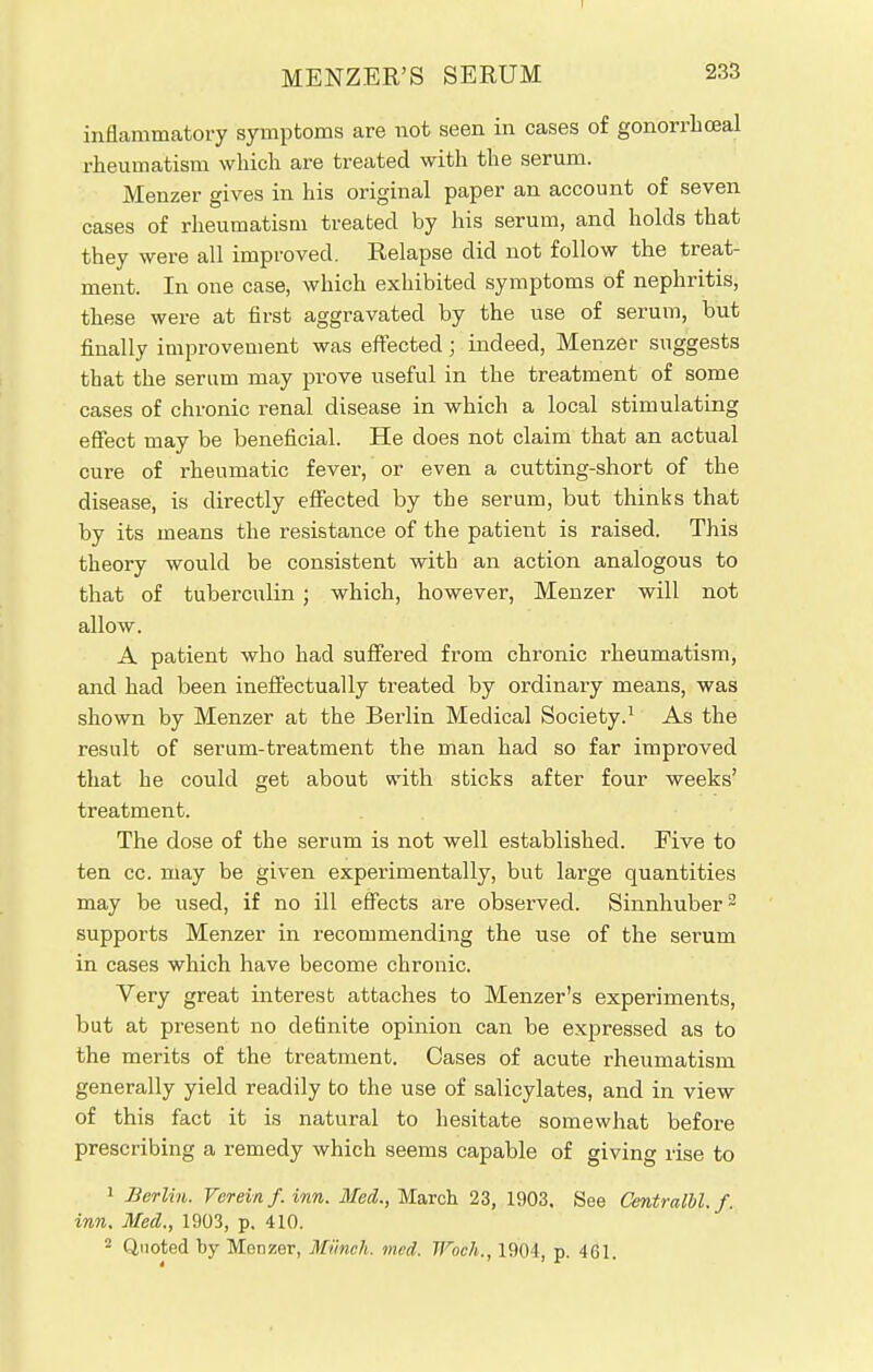 I MENZER'S SERUM 233 inflammatory symptoms are not seen in cases of gonorrhceal rheumatism which are treated with the serum. Menzer gives in his original paper an account of seven cases of rheumatism treated by his serum, and holds that they were all improved. Relapse did not follow the treat- ment. In one case, which exhibited symptoms of nephritis, these were at first aggravated by the use of serum, but finally improvement was effected; indeed, Menzer suggests that the serum may prove useful in the treatment of some cases of chronic renal disease in which a local stimulating effect may be beneficial. He does not claim that an actual cure of rheumatic fever, or even a cutting-short of the disease, is directly effected by the serum, but thinks that by its means the resistance of the patient is raised. This theory would be consistent with an action analogous to that of tuberculin ; which, however, Menzer will not allow. A patient who had suffered from chronic rheumatism, and had been ineffectually treated by ordinary means, was shown by Menzer at the Berlin Medical Society.1 As the result of serum-treatment the man had so far improved that he could get about with sticks after four weeks' treatment. The dose of the serum is not well established. Five to ten cc. may be given experimentally, but large quantities may be used, if no ill effects are observed. Sinnhuber2 supports Menzer in recommending the use of the serum in cases which have become chronic. Very great interest attaches to Menzer's experiments, but at present no definite opinion can be expressed as to the merits of the treatment. Cases of acute rheumatism generally yield readily to the use of salicylates, and in view of this fact it is natural to hesitate somewhat before prescribing a remedy which seems capable of giving rise to 1 Berlin. Vereinf. inn. Med., March 23, 1903. See Centralbl, f. inn, Med., 1903, p. 410.
