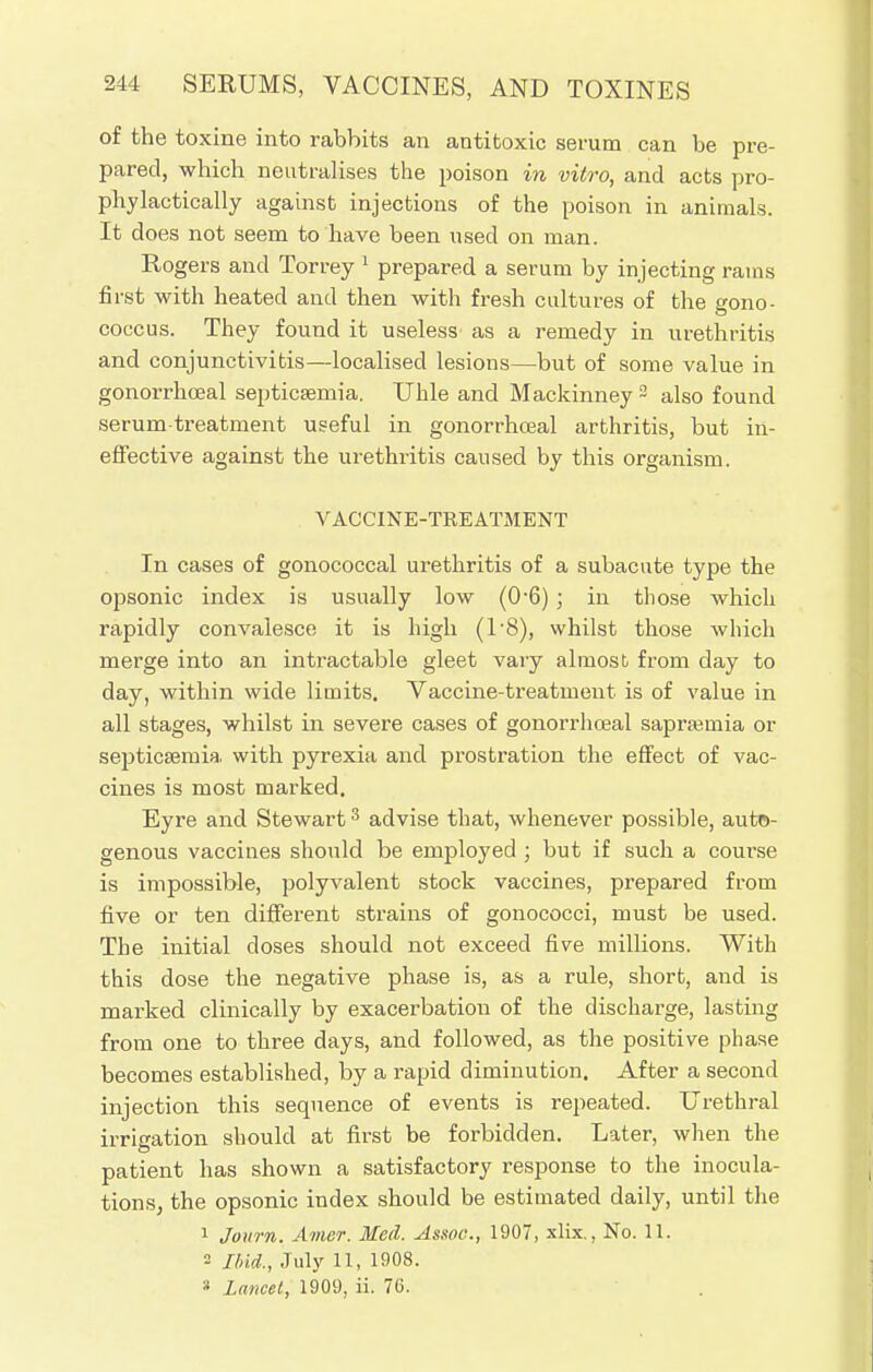 of the toxine into rabbits an antitoxic serum can be pre- pared, which neutralises the poison in vitro, and acts pro- phylactically against injections of the poison in animals. It does not seem to have been used on man. Rogers and Torrey 1 prepared a serum by injecting rams first with heated and then with fresh cultures of the gono- coccus. They found it useless as a remedy in urethritis and conjunctivitis—localised lesions—but of some value in gonorrhceal septicaemia. TJhle and Mackinney 2 also found serum treatment useful in gonorrhceal arthritis, but in- effective against the urethritis caused by this organism. VACCINE-TREATMENT In cases of gonococcal urethritis of a subacute type the opsonic index is usually low (0-6) ; in those which rapidly convalesce it is high (18), whilst those which merge into an intractable gleet vary almost from day to day, within wide limits. Vaccine-treatment is of value in all stages, whilst in severe cases of gonorrhceal sapra?inia or septicaemia, with pyrexia and prostration the effect of vac- cines is most marked. Eyre and Stewart3 advise that, whenever possible, auto- genous vaccines should be employed ; but if such a course is impossible, polyvalent stock vaccines, prepared from five or ten different strains of gonococci, must be used. The initial doses should not exceed five millions. With this dose the negative phase is, as a rule, short, and is marked clinically by exacerbation of the discharge, lasting from one to three days, and followed, as the positive phase becomes established, by a rapid diminution. After a second injection this sequence of events is repeated. Urethral irrigation should at first be forbidden. Later, when the patient has shown a satisfactory response to the inocula- tions, the opsonic index should be estimated daily, until the 1 Journ. Amer. Med. Assoc., 1907, xlix., No. 11. 2 Ibid., July 11, 1908. * lancet, 1909, ii. 76.