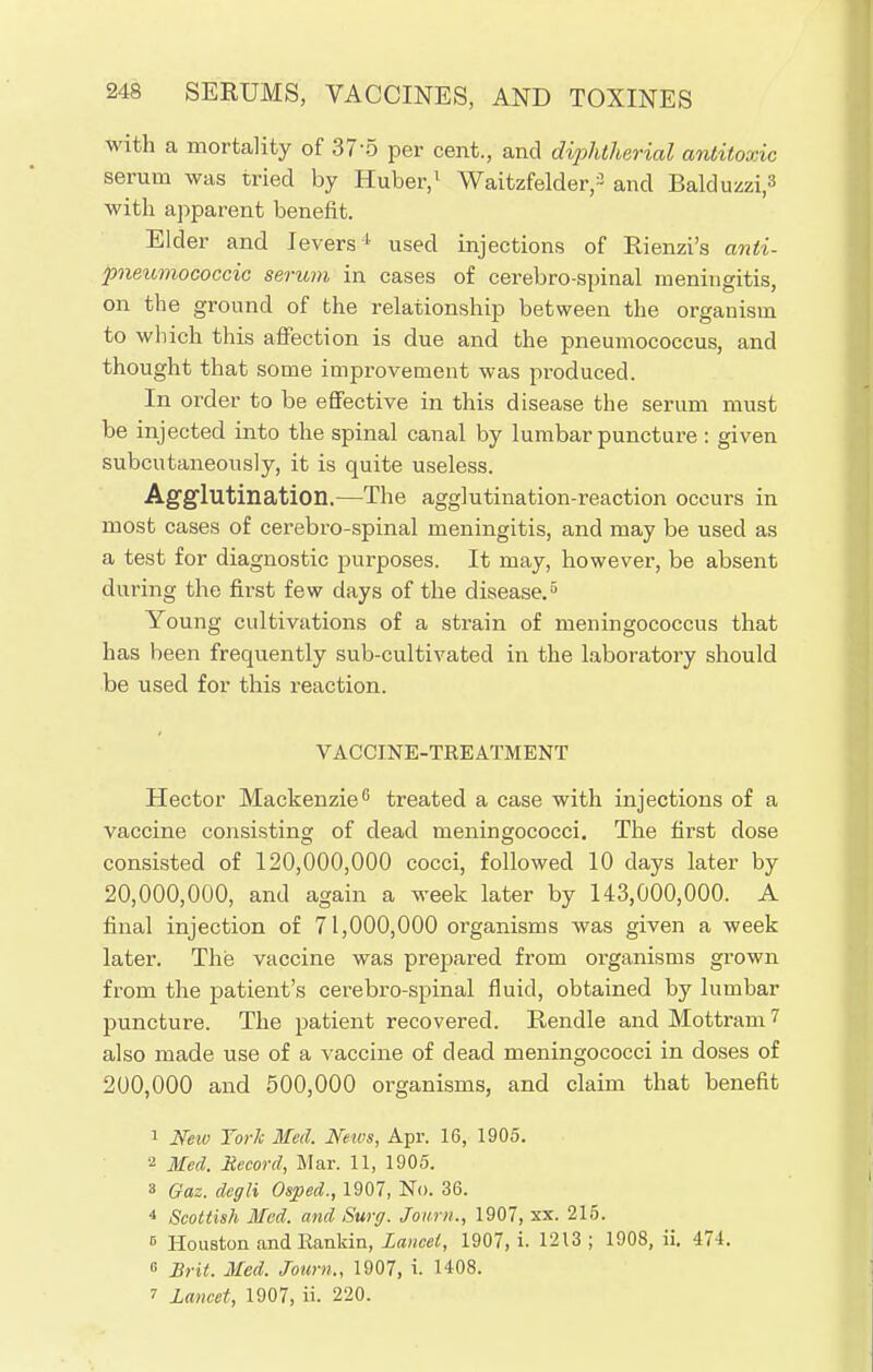 with a mortality of 37-5 per cent., and diphtherial antitoxic serum was tried by Huber,1 Waitzfelder,3 and Balduzzi.3 with apparent benefit. Elder and levers1 used injections of Rienzi's anli- pneumococcic serum in cases of cerebrospinal meningitis, on the ground of the relationship between the organism to which this affection is due and the pneumococcus, and thought that some improvement was produced. In order to be effective in this disease the serum must be injected into the spinal canal by lumbar puncture: given subcutaneously, it is quite useless. Agglutination.—The agglutination-reaction occurs in most cases of cerebro-spinal meningitis, and may be used as a test for diagnostic purposes. It may, however, be absent during the first few days of the disease.5 Young cultivations of a strain of meningococcus that has been frequently sub-cultivated in the laboratory should be used for this reaction. VACCINE-TREATMENT Hector Mackenzie6 treated a case with injections of a vaccine consisting of dead meningococci. The first dose consisted of 120,000,000 cocci, followed 10 days later by 20,000,000, and again a week later by 143,000,000. A final injection of 71,000,000 organisms was given a week later. The vaccine was prepared from organisms grown from the patient's cerebro-spinal fluid, obtained by lumbar puncture. The patient recovered. Rendle and Mottram 7 also made use of a vaccine of dead meningococci in doses of 200,000 and 500,000 organisms, and claim that benefit 1 New York Med. News, Apr. 16, 1905. a Med. Record, Mar. 11, 1905. 3 Qaz. degli Osped., 1907, No. 36. 4 Scottish Med. and Surg. Journ., 1907, xx. 215. B Houston and Rankin, lancet, 1907, i. 1213; 1908, ii. 471. G Brit. Med. Journ., 1907, i. 1408. i lancet, 1907, ii. 220.