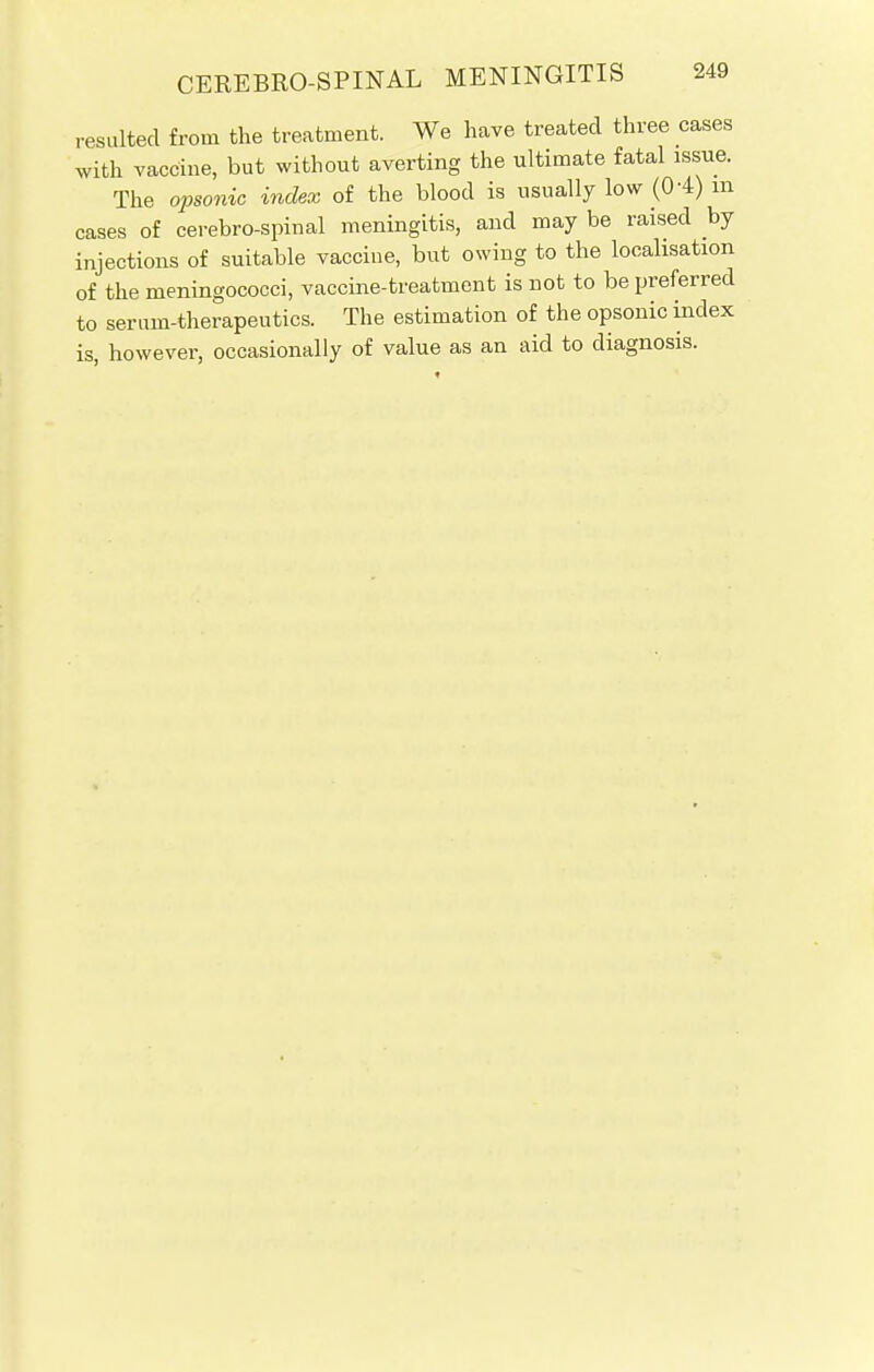 resulted from the treatment. We have treated three cases with vaccine, but without averting the ultimate fatal issue. The opsonic index of the blood is usually low ((H) m cases of cerebrospinal meningitis, and may be raised by injections of suitable vaccine, but owing to the localisation of the meningococci, vaccine-treatment is not to be preferred to serum-therapeutics. The estimation of the opsonic index is, however, occasionally of value as an aid to diagnosis.