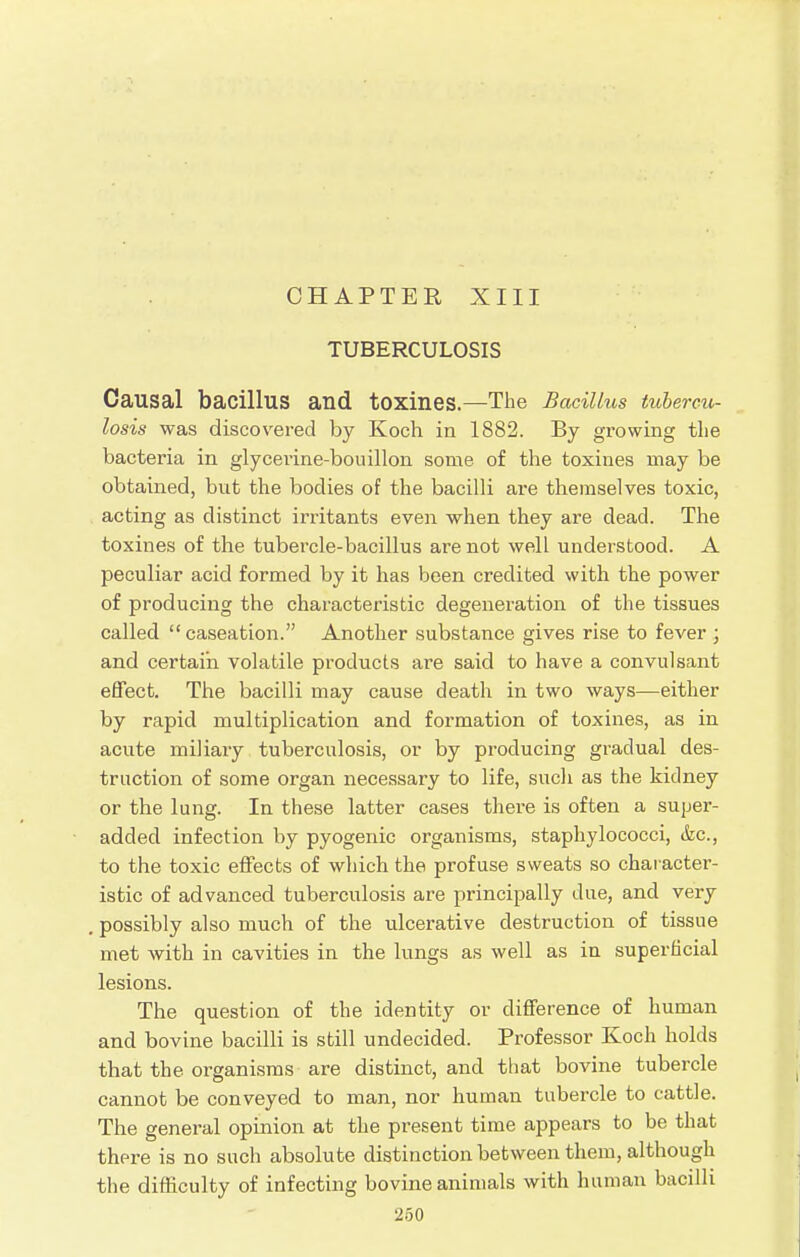 CHAPTER XIII TUBERCULOSIS Causal bacillus and toxines.—The Bacillus tubercu- losis was discovered by Koch in 1882. By growing the bacteria in glycerine-bouillon some of the toxines may be obtained, but the bodies of the bacilli are themselves toxic, acting as distinct irritants even when they are dead. The toxines of the tubercle-bacillus are not well understood. A peculiar acid formed by it has been credited with the power of producing the characteristic degeneration of the tissues called  caseation. Another substance gives rise to fever ; and certain volatile products are said to have a convulsant effect. The bacilli may cause death in two ways—either by rapid multiplication and formation of toxines, as in acute miliary tuberculosis, or by producing gradual des- truction of some organ necessary to life, such as the kidney or the lung. In these latter cases there is often a super- added infection by pyogenic organisms, staphylococci, &c, to the toxic effects of which the profuse sweats so character- istic of advanced tuberculosis are principally due, and very possibly also much of the ulcerative destruction of tissue met with in cavities in the lungs as well as in superficial lesions. The question of the identity or difference of human and bovine bacilli is still undecided. Professor Koch holds that the organisms are distinct, and that bovine tubercle cannot be conveyed to man, nor human tubercle to cattle. The general opinion at the present time appears to be that there is no such absolute distinction between them, although the difficulty of infecting bovine animals with human bacilli