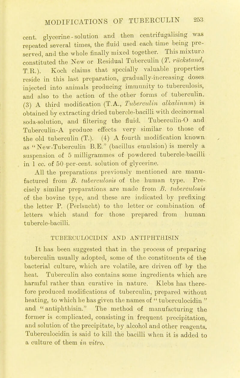 cent, glycerine - solution and then centrifugalising was repeated several times, the fluid used each time being pre- served, and the whole finally mixed together. This mixture) constituted the New or Residual Tuberculin (T. riickstand, T.R.). Koch claims that specially valuable properties reside in this last preparation, gradually-increasing doses injected into animals producing immunity to tuberculosis, and also to the action of the other forms of tuberculin. (3) A third modification (T.A., Tuberculin alkalinum) is obtained by extracting dried tubercle-bacilli with decinormal soda-solution, and filtering the fluid. Tuberculin-0 and Tuberculin-A produce effects very similar to those of the old tuberculin (T.). (4) A fourth modification known as New-Tuberculin B.E. (bacillus emulsion) is merely a suspension of 5 milligrammes of powdered tubercle-bacilli in 1 cc. of 50-per-cent. solution of glycerine. All the preparations previously mentioned are manu- factured from B. tuberculosis of the human type. Pre- cisely similar preparations are made from B. tuberculosis of the bovine type, and these are indicated by prefixing the letter P. (Perlsucht) to the letter or combination of letters which stand for those prepared from human tubercle-bacilli. TUBERCULOCIDIN AND ANTIPHTHISIN It has been suggested that in the process of preparing tuberculin usually adopted, some of the constituents of the bacterial culture, which are volatile, are driven off by the heat. Tuberculin also contains some ingredients which are harmful rather than curative in nature. Klebs has there- fore produced modifications of tuberculin, prepared without heating, to which he has given the names of  tuberculocidin  and  antiphthisin. The method of manufacturing the former is complicated, consisting in frequent precipitation, and solution of the precipitate, by alcohol and other reagents. Tuberculocidin is said to kill the bacilli when it is added to a culture of them in vitro.