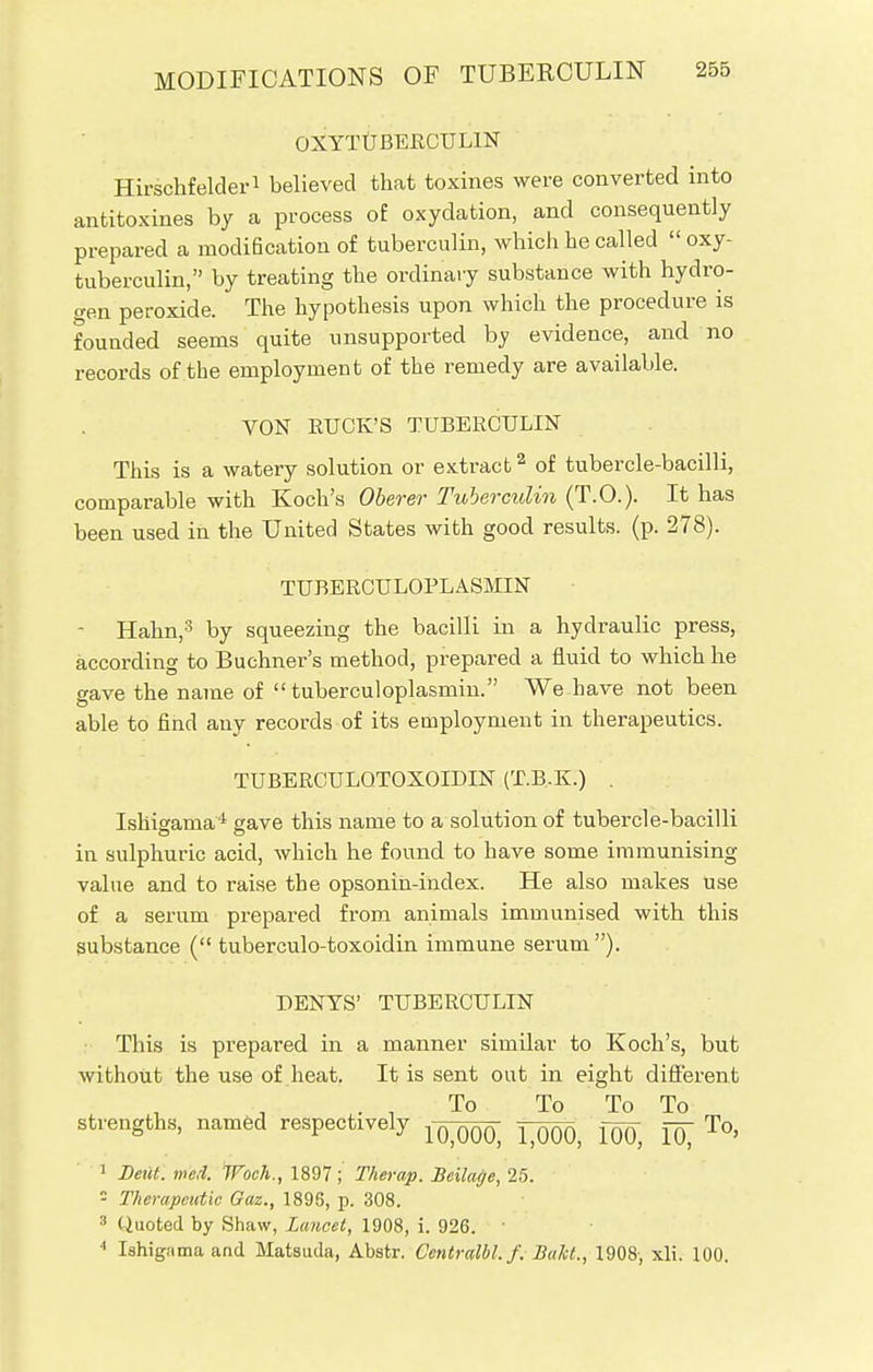 OXYTUBERCUL1N Hirschfelder1 believed that toxines were converted into antitoxines by a process of oxydation, and consequently prepared a modification of tuberculin, which he called  oxy- tuberculin, by treating the ordinary substance with hydro- gen peroxide. The hypothesis upon which the procedure is fouuded seems quite unsupported by evidence, and no records of the employment of the remedy are available. VON RUCK'S TUBERCULIN This is a watery solution or extract2 of tubercle-bacilli, comparable with Koch's Oberer Tuberculin (T.O.). It has been used in the United States with good results, (p. 278). TUBERCULOPLASMIN Hahn,3 by squeezing the bacilli in a hydraulic press, according to Buchner's method, prepared a fluid to which he gave the name of  tuberculoplasmin. We have not been able to find any records of its employment in therapeutics. TUBERCULQTOXOIDIN (T.B.K.) . Ishigama4 gave this name to a solution of tubercle-bacilli in sulphuric acid, which he found to have some immunising value and to raise the opsonin-index. He also makes use of a serum prepared from animals immunised with this substance ( tuberculo-toxoidin immune serum). DENYS' TUBERCULIN This is prepared in a manner simUar to Koch's, but without the use of heat. It is sent out in eight different To To To To strengths, named respectively ^ ^ To, 1 Deut. med. Woch., 1897; Therap. Beilage, 25. 5 Therapeutic Gaz., 1896, p. 308. 3 Quoted by Shaw, Lancet, 1908, i. 926. 4 Ishigama and Matsuda, Abstr. Centralbl. f. Bakt., 1908, xli. 100.