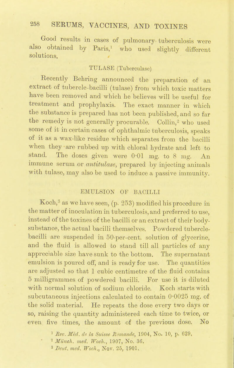 Good results in cases of pulmonary tuberculosis were also obtained by Paris,' who used slightly different solutions. TULASE (Tuberculase) Recently Behring announced the preparation of an extract of tubercle-bacilli (tulase) from which toxic matters have been removed and which he believes will be useful for treatment and prophylaxis. The exact maimer in which the substance is prepared has not been published, and so far the remedy is not generally procurable. Collin,2 who used some of it in certain cases of ophthalmic tuberculosis, speaks of it as a wax-like residue which separates from the bacilli when they are rubbed up with chloral hydrate and left to stand. The doses given were 0-01 mg. to 8 nig. An immune serum or antitulase, prepared by injecting animals with tulase, may also be used to induce a passive immunity. EMULSION OF BACILLI Koch,3 as we have seen, (p. 253) modified his procedure in the matter of inoculation in tuberculosis, and preferred to use, instead of the toxines of the bacilli or an extract of their body- substance, the actual bacilli themselves. Powdered tubercle- bacilli are suspended in 50-per-cent. solution of glycerine, and the fluid is allowed to stand till all particles of any appreciable size have sunk to the bottom. The supernatant emulsion is poured off, and is ready for use. The quantities are adjusted so that 1 cubic centimetre of the fluid contains 5 milligrammes of powdered bacilli. For use it is diluted with normal solution of sodium chloride. Koch starts with subcutaneous injections calculated to contain 0*0025 mg. of the solid material. He repeats the dose every two days or so, raising the quantity administered each time to twice, or even five times, the amount of the previous dose. No 1 Rev. Mid. (U la Suisse Romande, 1904, No. 10, p. 629, • 2 Munch, med. Woeh., 1907, No. 36. 3 Bcut. med. Woeh., Nov. 25, 1901.