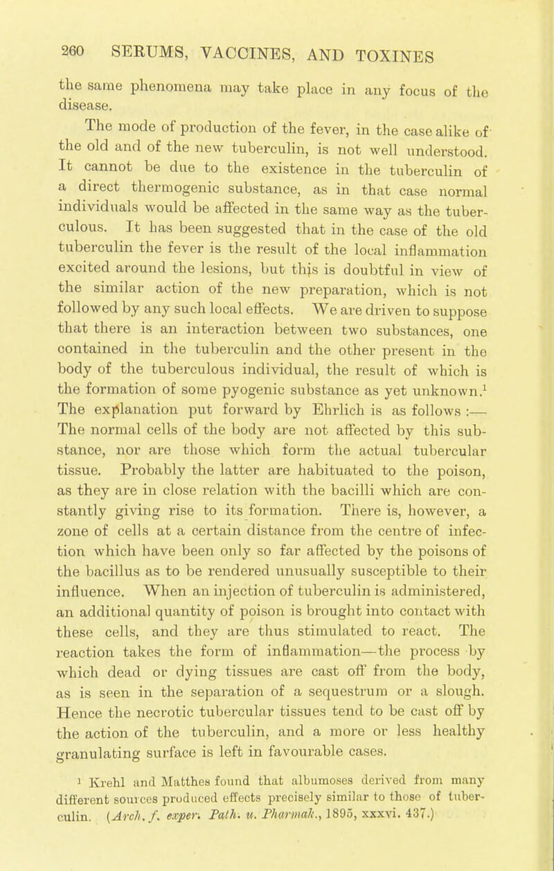 the same phenomena may take place in any focus of the disease. The mode of production of the fever, in the case alike of the old and of the new tuberculin, is not well understood. It cannot be due to the existence in the tuberculin of a direct thermogenic substance, as in that case normal individuals would be affected in the same way as the tuber- culous. It has been suggested that in the case of the old tuberculin the fever is the result of the local inflammation excited around the lesions, but this is doubtful in view of the similar action of the new preparation, which is not followed by any such local effects. We are driven to suppose that there is an interaction between two substances, one contained in the tuberculin and the other present in the body of the tuberculous individual, the result of which is the formation of some pyogenic substance as yet unknown.1 The explanation put forward by Ehrlich is as follows :— The normal cells of the body are not affected by this sub- stance, nor are those which form the actual tubercular tissue. Probably the latter are habituated to the poison, as they are in close relation with the bacilli which are con- stantly giving rise to its formation. There is, however, a zone of cells at a certain distance from the centre of infec- tion which have been only so far affected by the poisons of the bacillus as to be rendered unusually susceptible to their influence. When an injection of tuberculin is administered, an additional quantity of poison is brought into contact with these cells, and they are thus stimulated to react. The reaction takes the form of inflammation—the process by which dead or dying tissues are cast off from the body, as is seen in the separation of a sequestrum or a slough. Hence the necrotic tubercular tissues tend to be cast off by the action of the tuberculin, and a more or less healthy granulating surface is left in favourable cases. 1 Kiehl and Matthes found that albumoses derived from many different sources produced effects precisely similar to those of tuber- culin. (Arch.f. exper. Path. u. Phaniial/., 1895, xxxvi. 437.)