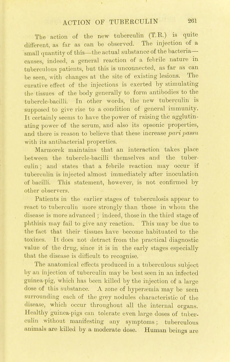 The action of the new tuberculin (T.R.) is quite different, as far as can be observed. The injection of a small quantity of this—the actual substance of the bacteria— causes, indeed, a general reaction of a febrile nature in tuberculous patients, but this is unconnected, as far as can be seen, with changes at the site of existing lesions. The curative effect of the injections is exerted by stimulating the tissues of the body generally to form antibodies to the tubercle-bacilli. In other words, the new tuberculin is supposed to give rise to a condition of general immunity. It certainly seems to have the power of raising the agglutin- ating power of the serum, and also its opsonic properties, and there is reason to believe that these increase pari passu with its antibacterial properties. Marmorek maintains that an interaction takes place between the tubercle-bacilli themselves and the tuber- culin ; and states that a febrile reaction may occur if tuberculin is injected almost immediately after inoculation of bacilli. This statement, however, is not confirmed by other observers. Patients in the earlier stages of tuberculosis appear to react to tuberculin more strongly than those in whom the disease is more advanced ; indeed, those in the third stage of phthisis may fail to give any reaction. This may be due to the fact that their tissues have become habituated to the toxines. It does not detract from the practical diagnostic value of the drug, since it is in the early stages especially that the disease is difficult to recognise. The anatomical effects produced in a tuberculous subject by an injection of tuberculin may be best seen in an infected guinea-pig, which has been killed by the injection of a large dose of this substance. A zone of hyperemia may be seen surrounding each of the grey nodules characteristic of the disease, which occur throughout all the internal oigans. Healthy guinea-pigs can tolerate even large doses of tuber- culin without manifesting any symptoms; tuberculous animals are killed by a moderate dose. Human beings are