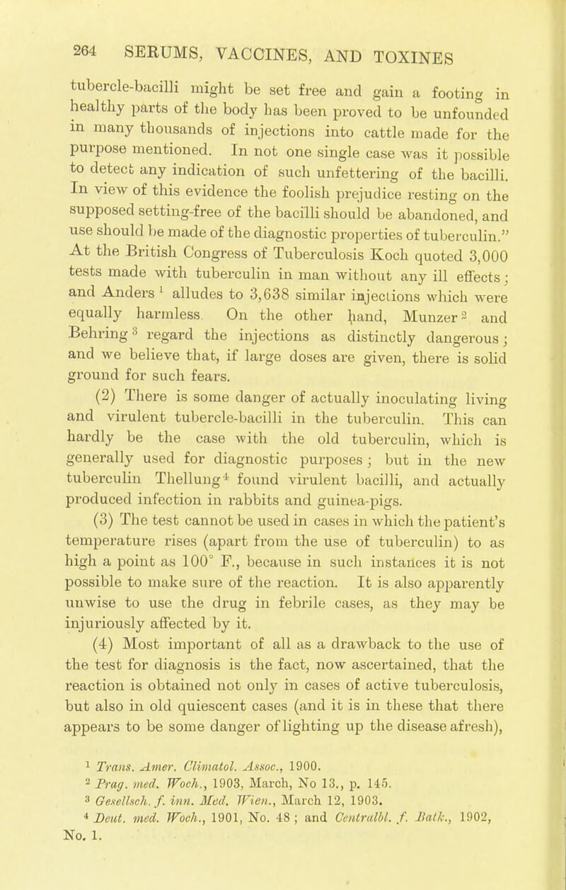 tubercle-bacilli might be set free and gain a footing in healthy parts of the body has been proved to be unfounded in many thousands of injections into cattle made for the purpose mentioned. In not one single case was it possible to detect any indication of such unfettering of the bacilli. In view of this evidence the foolish prejudice resting on the supposed setting-free of the bacilli should be abandoned, and use should be made of the diagnostic properties of tuberculin. At the British Congress of Tuberculosis Koch quoted 3,000 tests made with tuberculin in man without any ill effects; and Anders 1 alludes to 3,638 similar injections which were equally harmless On the other hand, Munzer^ and BehringS regard the injections as distinctly dangerous; and we believe tbat, if large doses are given, there is solid ground for such fears. (2) There is some danger of actually inoculating living and virulent tubercle-bacilli in the tuberculin. This can hardly be the case with the old tuberculin, which is generally used for diagnostic purposes ; but in the new tuberculin Thellung'-1 found virulent bacilli, and actually produced infection in rabbits and guinea-pigs. (3) The test cannot be used in cases in which the patient's temperature rises (apart from the use of tuberculin) to as high a point as 100° F., because in such instances it is not possible to make sure of the reaction. It is also apparently unwise to use the drug in febrile cases, as they may be injuriously affected by it. (4) Most important of all as a drawback to the use of the test for diagnosis is the fact, now ascertained, that the reaction is obtained not only in cases of active tuberculosis, but also in old quiescent cases (and it is in these that there appears to be some danger of lighting up the disease afresh), 1 Trans. Amer. Climatol. Assoc., 1900. 2 Frag. med. Woch., 1903, March, No 13., p. 145. 3 Gesellsch.f. inn. Med. Wien., March 12, 1903. 4 Beut. med. Woch., 1901, No. 48 ; and Omtralbl. f. 11a//,:, 1902, No. 1.