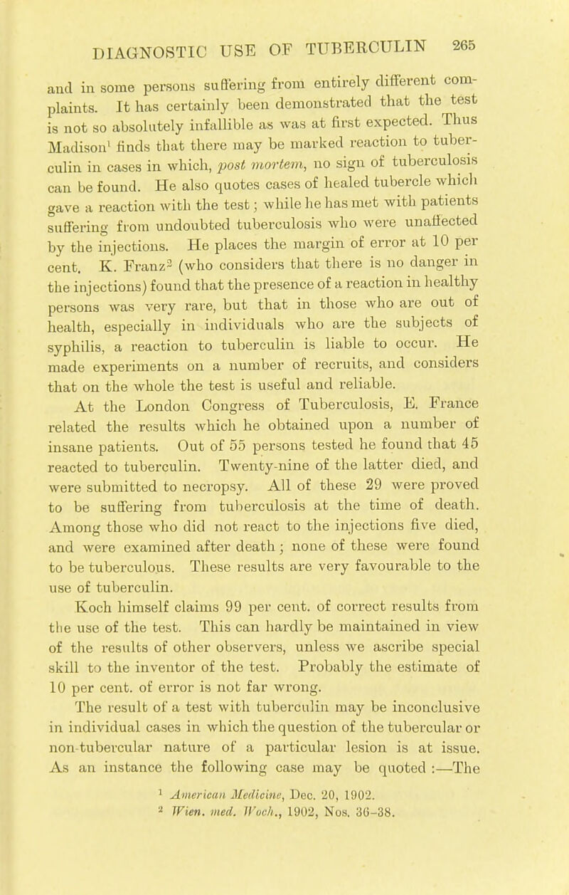 and in some persons suffering from entirely different com- plaints. It has certainly been demonstrated that the test is not so absolutely infallible as was at first expected. Thus Madison1 finds that there may be marked reaction to tuber- culin in cases in which, post mortem, no sign of tuberculosis can be found. He also quotes cases of healed tubercle which gave a reaction with the test; while he has met with patients suffering from undoubted tuberculosis who were unaffected by the injections. He places the margin of error at 10 per cent. K. Franz2 (who considers that there is no danger in the injections) found that the presence of a reaction in healthy persons was very rare, but that in those who are out of health, especially in individuals who are the subjects of syphilis, a reaction to tuberculin is liable to occur. He made experiments on a number of recruits, and considers that on the whole the test is useful and reliable. At the London Congress of Tuberculosis, E. France related the results which he obtained upon a number of insane patients. Out of 55 persons tested he found that 45 reacted to tuberculin. Twenty-nine of the latter died, and were submitted to necropsy. All of these 29 were proved to be suffering from tuberculosis at the time of death. Among those who did not react to the injections five died, and were examined after death; none of these were found to be tuberculous. These results are very favourable to the use of tuberculin. Koch himself claims 99 per cent, of correct results from the use of the test. This can hardly be maintained in view of the results of other observers, unless we ascribe special skill to the inventor of the test. Probably the estimate of 10 per cent, of error is not far wrong. The result of a test with tuberculin may be inconclusive in individual cases in which the question of the tubercular or non-tubercular nature of a particular lesion is at issue. As an instance the following case may be quoted :—The 1 American Medicine, Dec. 20, 1902. 2 Wien. med. Il'oek., 1902, Nos. 3G-38.