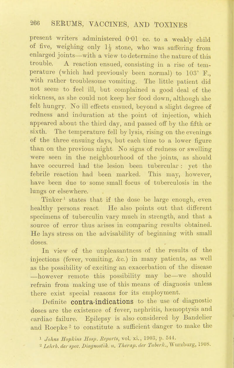 present writers administered 0-01 cc. to a weakly child of five, weighing only 11 stone, who was suffering from enlarged joints—with a view to determine the nature of this trouble. A reaction ensued, consisting in a rise of tem- perature (which had previously been normal) to 103° F., with rather troublesome vomiting. The little patient did not seem to feel ill, but complained a good deal of the sickness, as she could not keep her food down, although she felt hungry. No ill effects ensued, beyond a slight degree of redness and induration at the point of injection, which appeared about the third day, and passed off by the fifth or sixth. The temperature fell by lysis, rising on the evenings of the three ensuing days, but each time to a lower figure than on the previous night No signs of redness or swelling were seen in the neighbourhood of the joints, as should have occurred had the lesion been tubercular : yet the febrile reaction had been marked. This may, however, have been due to some small focus of tuberculosis in the lungs or elsewhere. Tinker 1 states that if the dose be large enough, even healthy persons react. He also points out that different specimens of tuberculin vary much in strength, and that a source of error thus arises in comparing results obtained. He lays stress on the advisability of beginning with small doses. In view of the unpleasantness of the results of the injections (fever, vomiting, &c.) in many patients, as well as the possibility of exciting an exacerbation of the disease —however remote this possibility may be—we should refrain from making use of this means of diagnosis unless there exist special reasons for its employment. Definite contra-indications to the use of diagnostic doses are the existence of fever, nephritis, hemoptysis and cardiac failure. Epilepsy is also considered by Bandelier and Roepke 3 to constitute a sufficient danger to make the 1 Johns Hopkins Hosp. Reports, vol. xi., 1908, p. 544. - Lehrb. derspec. Diagnostik. «. Therap. der Tttbcrk., Wurzburg, li'UM.