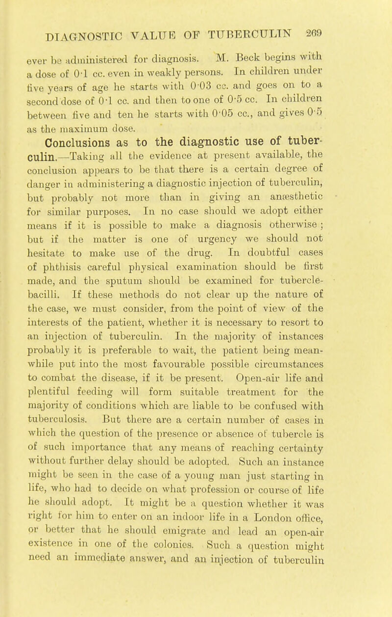 ever be administered for diagnosis. M. Beck begins with a dose of 0-1 cc. even in weakly persons. In children under five years of age he starts with 003 cc. and goes on to a second dose of 0d cc. and then to one of 0-5 cc. In children between five and ten he starts with 0'05 cc, and gives 0 5 as the maximum close. Conclusions as to the diagnostic use of tuber- culin.—Taking all the evidence at present available, the conclusion appears to be that there is a certain degree of danger in administering a diagnostic injection of tuberculin, but probably not more than in giving an anaesthetic for similar purposes. In no case should we adopt either means if it is possible to make a diagnosis otherwise; but if the matter is one of urgency we should not hesitate to make use of the drug. In doubtful cases of phthisis careful physical examination should be first made, and the sputum should be examined for tubercle- bacilli. If these methods do not clear up the nature of the case, we must consider, from the point of view of the interests of the patient, whether it is necessary to resort to an injection of tuberculin. In the majority of instances probably it is preferable to wait, the patient being mean- while put into the most favourable possible circumstances to combat the disease, if it be present. Open-air life and plentiful feeding will form suitable treatment for the majority of conditions which are liable to be confused with tuberculosis. But there are a certain number of cases in which the question of the presence or absence of tubercle is of such importance that any means of reaching certainty without further delay should be adopted. Such an instance might be seen in the case of a young man just starting in life, who had to decide on what profession or course of life he should adopt. It might be a question whether it was right for him to enter on an indoor life in a London office, or better that he should emigrate and lead an open-air existence in one of the colonies. Such a question might need an immediate answer, and an injection of tuberculin