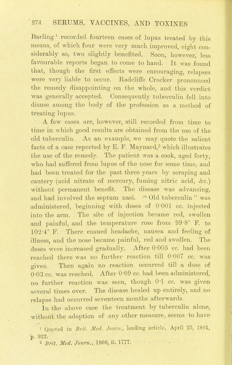 Barling 1 recorded fourteen cases of lupus treated by this means, of which four were very much improved, eight con- siderably so, two slightly benefited. Soon, however, less favourable reports began to come to hand. It was found that, though the first effects were encouraging, relapses were very liable to occur. Radcliffe Crocker pronounced the remedy disappointing on the whole, and this verdict was generally accepted. Consequently tuberculin fell into disuse among the body of the profession as a method of treating lupus. A few cases are, however, still recorded from time to time in which good results are obtained from the use of the old tuberculin. As an example, we may quote the salient facts of a case reported by E. F. Maynard,2 which illustrates the use of the remedy. The patient was a cook, aged forty, who had suffered from lupus of the nose for some time, and had been treated for the past three years by scraping and cautery (acid nitrate of mercury, fuming nitric acid, &c.) without permanent benefit. The disease was advancing, and had involved the septum nasi.  Old tuberculin  was administered, beginning with doses of O'OOl cc. injected into the arm. The site of injection became red, swollen and painful, and the temperature rose from 99-8° F. to 102 4° F. There ensued headache, nausea and feeling of illness, and the nose became painful, red and swollen. The doses were increased gradually. After 0-005 cc. had been reached there was no further reaction till 0-007 cc. was cfiven. Then a£>ain no reaction occurred till a dose of 0-03 cc. was reached. After 0-09 cc. had been administered, no further reaction was seen, though 0-1 cc. was given several times over. The disease healed up entirely, and no relapse had occurred seventeen months afterwards. In the above case the treatment by tuberculin alone, without the adoption of any other measure, seems to have 1 Quoted in Brit. Med. Joum., leading article, April 2:,. 1891, p. 922.