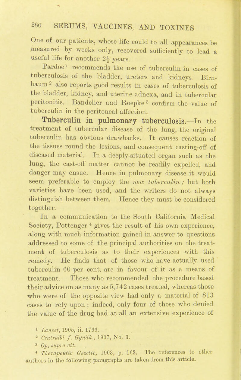 One of our patients, whose life could to all appearances be measured by weeks only, recovered sufficiently to lead a useful life for another 2i years. Pardoe1 recommends the use of tuberculin in cases of tuberculosis of the bladder, ureters and kidneys. Birn- baum 2 also reports good results in cases of tuberculosis of the bladder, kidney, and uterine adnexa, and in tubercular peritonitis. Bandelier and Roepke 3 confirm the value of tuberculin in the peritoneal affection. Tuberculin in pulmonary tuberculosis.—In the treatment of tubercular disease of the lung, the original tuberculin has obvious drawbacks, It causes reaction of the tissues round the lesions, and consequent casting-off of diseased material. In a deeply-situated organ such as the lung, the cast-off matter cannot be readily expelled, and danger may ensue. Hence in pulmonary disease it would seem preferable to employ the new tuberculin; but both varieties have been used, and the writers do not always distinguish between them. Hence they must be considered together. In a communication to the South California Medical Society, Pottenger 1 gives the result of his own experience, along with much information gained in answer to questions addressed to some of the principal authorities on the treat- ment of tuberculosis as to their experiences with this remedy. He finds that of those who have actually used tuberculin 60 per cent, are in favour of it as a means of treatment. Those who recommended the procedure based their advice on as many as 5,742 cases treated, whereas those who were of the opposite view had only a material of 813 cases to rely upon ; indeed, only four of those who denied the value of the drug had at all an extensive experience of 1 Lancet, 1905, ii. 1766. ■ 2 CentralU.f. Gynalc, 1907, No. 3. 3 Op. supra cit. 4 Therapeutic Gazette, 1903, p. 163. The references to other authors in the following paragraphs are taken from this article.