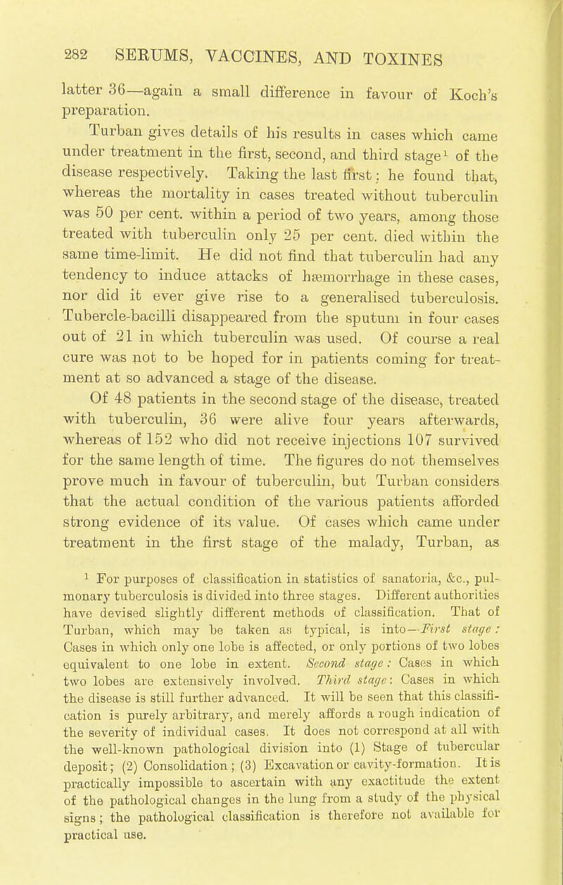 latter 36—again a small difference in favour of Koch's preparation. Turban gives details of his results in cases which came under treatment in the first, second, and third stage1 of the disease respectively. Taking the last first: he found that, whereas the mortality in cases treated without tuberculin was 50 per cent, within a period of two years, among those treated with tuberculin only 25 per cent, died within the same time-limit. He did not find that tuberculin had any tendency to induce attacks of haemorrhage in these cases, nor did it ever give rise to a generalised tuberculosis. Tubercle-bacilli disappeared from the sputum in four cases out of 21 in which tuberculin was used. Of course a real cure was not to be hoped for in patients coming for treat- ment at so advanced a staaje of the disease. Of 48 patients in the second stage of the disease, treated with tuberculin, 36 were alive four years afterwards, whereas of 152 who did not receive injections 107 survived for the same length of time. The figures do not themselves prove much in favour of tuberculin, but Turban considers that the actual condition of the various patients afforded strong evidence of its value. Of cases which came under treatment in the first stage of the malady, Turban, as 1 For purposes of classification in statistics of sanatoria, &c, pul- monary tuberculosis is divided into three stages. Different authorities have devised slightly different methods of classification. That of Turban, which may be taken as typical, is into— First stage: Cases in which only one lobe is affected, or only portions of two lobes equivalent to one lobe in extent. Second stage: Cases in which two lobes are extensively involved. Third stage: Cases in which the disease is still further advanced. It will be seen that this classifi- cation is purely arbitrary, and merely affords a rough indication of the severity of individual cases. It does not correspond at all with the well-known pathological division into (1) Stage of tubercular deposit; (2) Consolidation ; (3) Excavation or cavity-formation. It is practically impossible to ascertain with any exactitude the extent of the pathological changes in the lung from a study of the physical signs; the pathological classification is therefore not available for practical use.