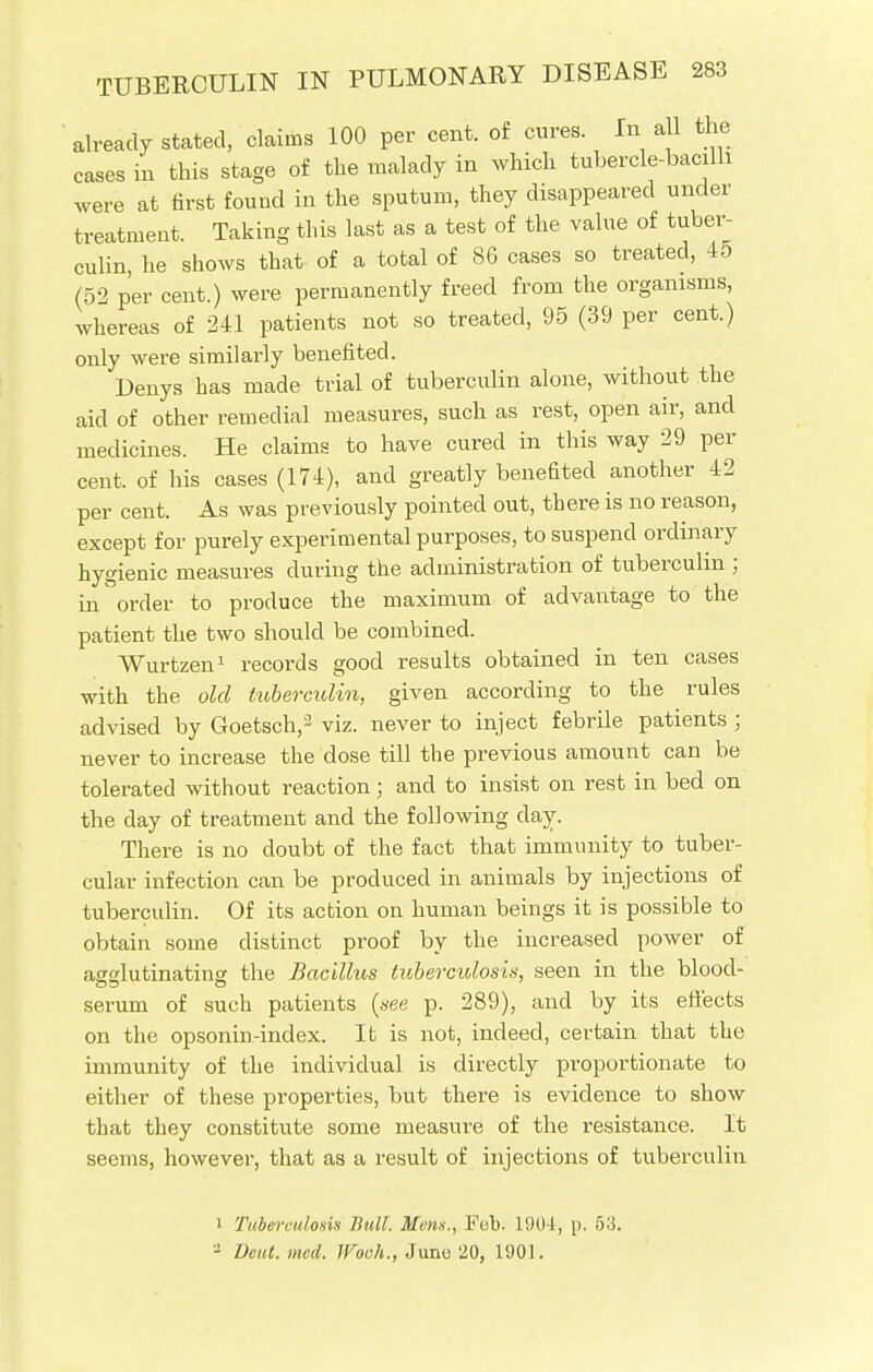 already stated, claims 100 per cent, of cures. In all the cases in this stage of the malady in which tubercle-bacilli were at first found in the sputum, they disappeared under treatment. Taking this last as a test of the value of tuber- culin, he shows that of a total of 86 cases so treated, 45 (52 per cent.) were permanently freed from the organisms, whereas of 241 patients not so treated, 95 (39 per cent.) only were similarly benefited. Denys has made trial of tubercidin alone, without the aid of other remedial measures, such as rest, open air, and medicines. He claims to have cured in this way 29 per cent, of his cases (174), and greatly benefited another 42 per cent. As was previously pointed out, there is no reason, except for purely experimental purposes, to suspend ordinary hygienic measures during the administration of tuberculin ; in order to produce the maximum of advantage to the patient the two should be combined. Wurtzen1 records good results obtained in ten cases with the old tuberculin, given according to the rules advised by Goetsch,3 viz. never to inject febrile patients ; never to increase the dose till the previous amount can be tolerated without reaction; and to insist on rest in bed on the day of treatment and the following day. There is no doubt of the fact that immunity to tuber- cular infection can be produced in animals by injections of tuberculin. Of its action on human beings it is possible to obtain some distinct proof by the increased power of affalutinatinff the Bacillus tuberculosis, seen in the blood- serum of such patients (see p. 289), and by its effects on the opsonin-index. It is not, indeed, certain that the immunity of the individual is directly proportionate to either of these properties, but there is evidence to show that they constitute some measure of the resistance. It seems, however, that as a result of injections of tuberculin i Tuberculosis Bull. Mens., Feb. 1904, p. 53. - Deul.med. IVoch., June 20, 1901.