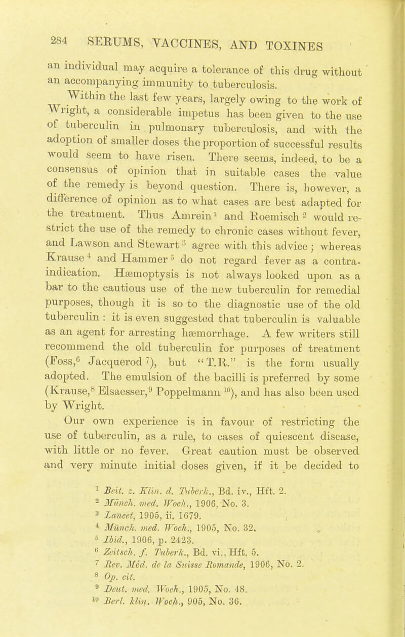 an individual may acquire a tolerance of this drug without an accompanying immunity to tuberculosis. ^ Within the last few years, largely owing to the work of Wright, a considerable impetus has been given to the use of tuberculin in pulmonary tuberculosis, and with the adoption of smaller doses the proportion of successful results would seem to have risen. There seems, indeed, to be a consensus of opinion that in suitable cases the value of the remedy is beyond question. There is, however, a difference of opinion as to what cases are best adapted for the treatment. Thus Amrein1 and Roemisch 2 would re- strict the use of the remedy to chronic cases without fever, and Lawson and Stewart3 agree with this advice; whereas Krause 1 and Hammer 5 do not regard fever as a contra- indication. Hemoptysis is not always looked upon as a bar to the cautious use of the new tuberculin for remedial purposes, though it is so to the diagnostic use of the old tuberculin : it is even suggested that tuberculin is valuable as an agent for arresting hemorrhage. A few writers still recommend the old tuberculin for purposes of treatment (Foss,c Jacquerod?), but T.R. is the form usually adopted. The emulsion of the bacilli is preferred by some (Krause,8 Elsaesser,9 Poppelmann 10), and has also been used by Wright. Our own experience is in favour of restricting the use of tuberculin, as a rule, to cases of quiescent disease, with little or no fever. Great caution must be observed and very minute initial doses given, if it be decided to 1 Beit. z. Klh,. d, Tiiberh., Bd. iv., Hft. 2. 2 Munch, med. Woe!/., 1906, No. 3. 3 Lancet, 1905, ii. 1679. 4 Milne],, med. JJ'och., 1905, No. 32. 5 Ibid., 1906, 13. 2423. II Zeitsch. f. Tuberk., Bd. vi., Hft. 5. 7 Rev. Med. de la Suisse Itomande, 1906, No. 2. 8 Op. cit. 9 Dcut. med. Woch., 1905, No. 18. III Berl. Min. Woch., 905, No. 36.