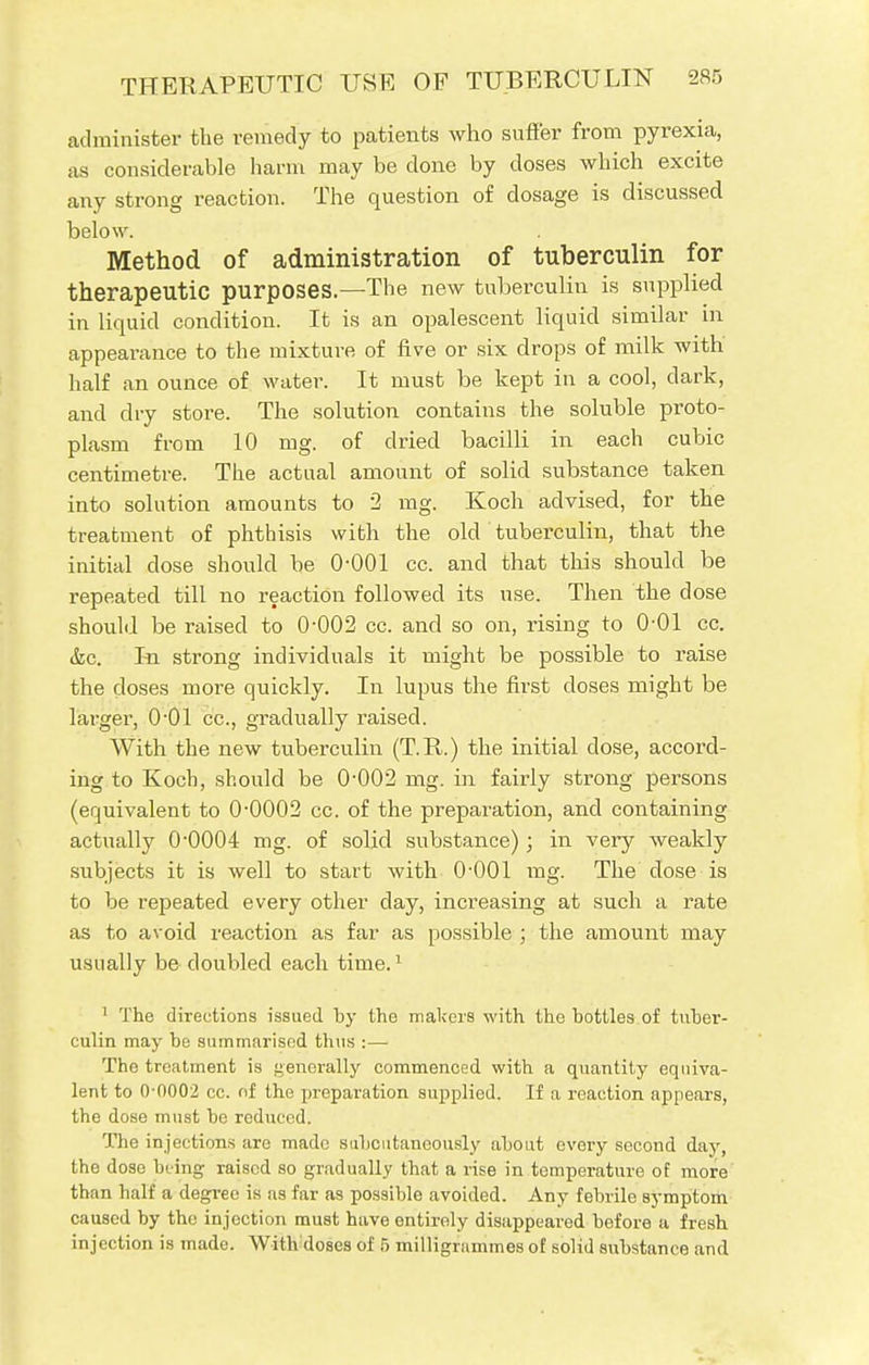 administer the remedy to patients who suffer from pyrexia, as considerable harm may be done by doses which excite any strong reaction. The question of dosage is discussed below. Method of administration of tuberculin for therapeutic purposes.—The new tuberculin is supplied in liquid condition. It is an opalescent liquid similar in appearance to the mixture of five or six drops of milk with half an ounce of water. It must be kept in a cool, dark, and dry store. The solution contains the soluble proto- plasm from 10 mg. of dried bacilli in each cubic centimetre. The actual amount of solid substance taken into solution amounts to 2 mg. Koch advised, for the treatment of phthisis with the old tuberculin, that the initial dose should be 0-001 cc. and that this should be repeated till no reaction followed its use. Then the dose should be raised to 0-002 cc. and so on, rising to 0-01 cc. &c. In strong individuals it might be possible to raise the doses more quickly. In lupus the first closes might be larger, 0O1 cc, gradually raised. With the new tuberculin (T.R.) the initial dose, accord- ing to Koch, should be 0-002 mg. in fairly strong persons (equivalent to 0-0002 cc. of the preparation, and containing actually 0*0004 mg. of solid substance); in very weakly subjects it is well to start with 0-001 mg. The dose is to be repeated every other day, increasing at such a rate as to avoid reaction as far as possible ; the amount may usually be doubled each time.1 1 The directions issued by the makers with the bottles of tuber- culin may be summarised thus :— Tho treatment is generally commenced with a quantity equiva- lent to 0-0002 cc. of the preparation supplied. If a reaction appears, the dose must be reduced. The injections are made subcutaneously about every second day, the dose being raised so gradually that a rise in temperature of more than half a degree is as far as possible avoided. Any febrile symptom caused by the injection must have entirely disappeared before a fresh injection is made. With'doses of 5 milligrammes of solid substance and