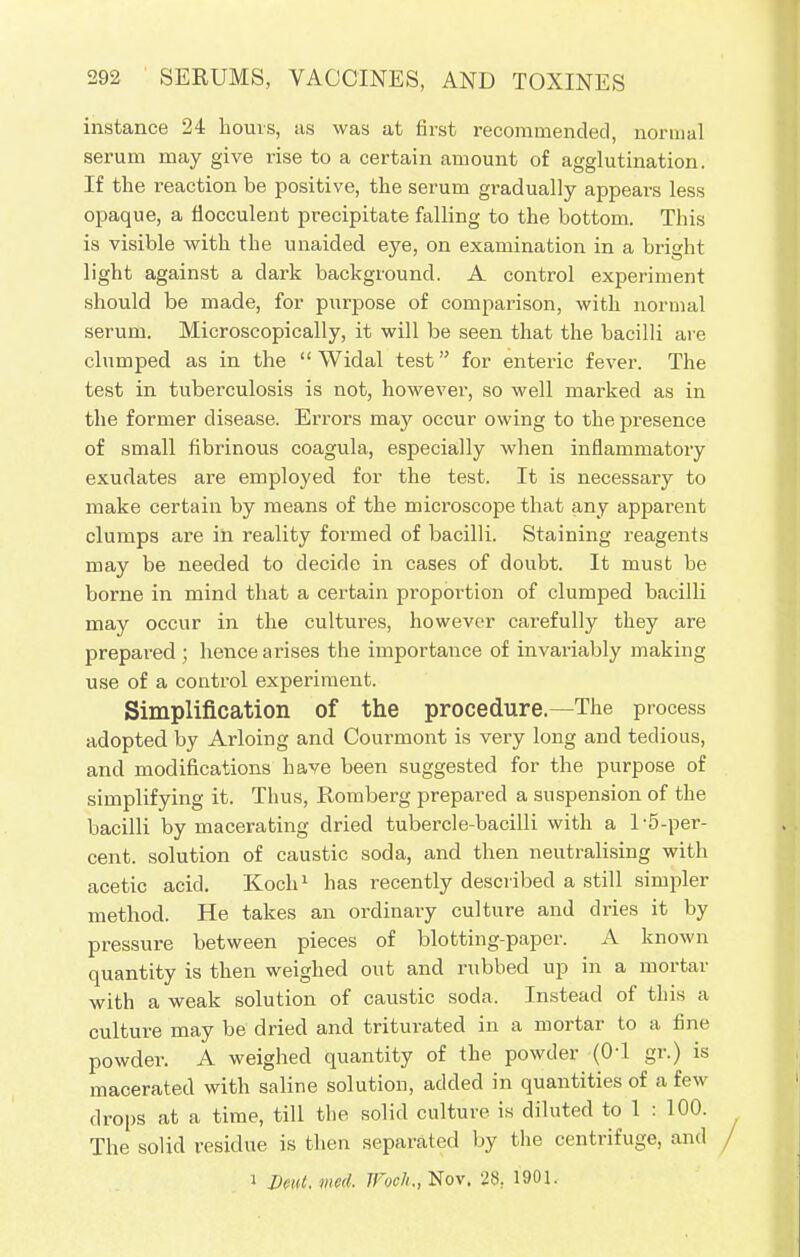 instance 24 hours, us was at first recommended, normal serum may give rise to a certain amount of agglutination. If the reaction be positive, the serum gradually appears less opaque, a flocculent precipitate falling to the bottom. This is visible with the unaided eye, on examination in a bright light against a dark background. A control experiment should be made, for purpose of comparison, with normal serum. Microscopically, it will be seen that the bacilli are clumped as in the  Widal test for enteric fever. The test in tuberculosis is not, however-, so well marked as in the former disease. Errors may occur owing to the presence of small fibrinous coagula, especially when inflammatory exudates are employed for the test. It is necessary to make certain by means of the microscope that any apparent clumps are in reality formed of bacilli. Staining reagents may be needed to decide in cases of doubt. It must be borne in mind that a certain proportion of clumped bacilli may occur in the cultures, however carefully they are prepared; hence arises the importance of invariably making use of a control experiment. Simplification of the procedure.—The process adopted by Arloing and Courmont is very long and tedious, and modifications have been suggested for the purpose of simplifying it. Thus, Romberg prepared a suspension of the bacilli by macerating dried tubercle-bacilli with a 1-5-per- cent, solution of caustic soda, and then neutralising with acetic acid. Koch1 has recently described a still simpler method. He takes an ordinary culture and dries it by pressure between pieces of blotting-paper. A known quantity is then weighed out and rubbed up in a mortar with a weak solution of caustic soda. Instead of this a culture may be dried and triturated in a mortar to a fine powder. A weighed quantity of the powder ((H gr.) is macerated with saline solution, added in quantities of a few drops at a time, till the solid culture is diluted to 1 : 100. The solid residue is then separated by the centrifuge, and 1 Deut. mcd. Woch., Nov. 28. 1901.