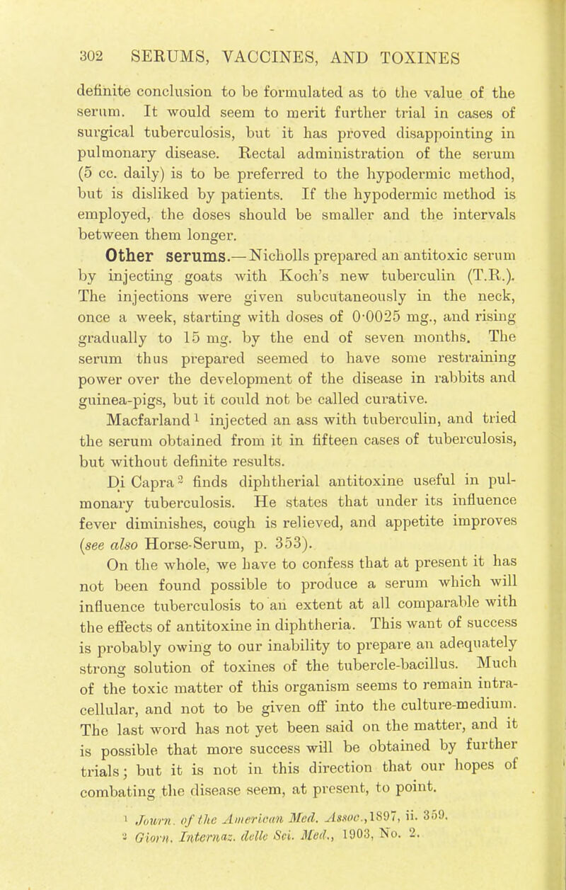 definite conclusion to be formulated as to the value of the serum. It would seem to merit further trial in cases of surgical tuberculosis, but it has proved disappointing in pulmonary disease. Rectal administration of the serum (5 cc. daily) is to be preferred to the hypodermic method, but is disliked by patients. If the hypodermic method is employed, the doses should be smaller and the intervals between them longer. Other Serums.— Nicholls prepared an antitoxic serum by injecting goats with Koch's new tuberculin (T.R.). The injections were given subcutaneously in the neck, once a week, starting with doses of 0-0025 mg., and rising gradually to 15 mg. by the end of seven months. The serum thus prepared seemed to have some restraining power over the development of the disease in rabbits and guinea-pigs, but it could not be called curative. Macfarland1 injected an ass with tuberculin, and tried the serum obtained from it in fifteen cases of tuberculosis, but without definite results. Di Capra2 finds diphtherial antitoxine useful in pul- monary tuberculosis. He states that under its influence- fever diminishes, cough is relieved, and appetite improves (see also Horse-Serum, p. 353). On the whole, we have to confess that at present it has not been found possible to produce a serum which will influence tuberculosis to an extent at all comparable with the effects of antitoxine in diphtheria. This want of success is probably owing to our inability to prepare an adequately strong solution of toxines of the tubercle-bacillus. Much of the toxic matter of this organism seems to remain intra- cellular, and not to be given off into the culture-medium. The last word has not yet been said on the matter, and it is possible that more success will be obtained by further trials; but it is not in this direction that our hopes of combating the disease seem, at present, to point. 1 Journ. of the American Med. ./s.vw.,1897, ii. 359, a Ohm. Interna;, delk Set. Med., 1903, No. '2.