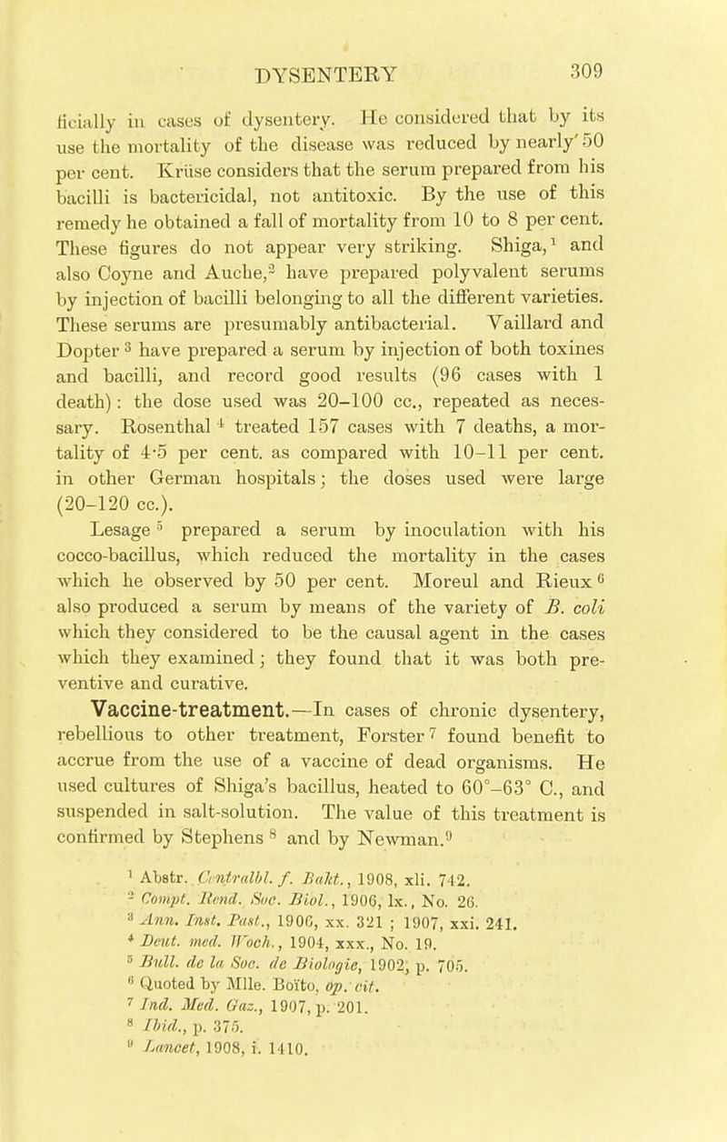 DYSENTERY ficially in cases of dysentery. He considered that by its use the mortality of the disease was reduced by nearly' 50 per cent. Kriise considers that the serum prepared from his bacilli is bactericidal, not antitoxic. By the use of this remedy he obtained a fall of mortality from 10 to 8 per cent. These figures do not appear very striking. Shiga,1 and also Coyne and Auche,3 have prepared polyvalent serums by injection of bacilli belonging to all the different varieties. These serums are presumably antibacterial. Yaillard and Dopter 3 have prepared a serum by injection of both toxines and bacilli, and record good results (96 cases with 1 death): the close used was 20-100 cc., repeated as neces- sary. Rosenthal 1 treated 157 cases with 7 deaths, a mor- tality of 4-5 per cent, as compared with 10-11 per cent, in other German hospitals; the closes used were large (20-120 cc). Lesage5 prepared a serum by inoculation with his cocco-bacillus, which reduced the mortality in the cases which he observed by 50 per cent. Moreul and Rieux 6 also produced a serum by means of the variety of B. coli which they considered to be the causal agent in the cases which they examined; they found that it was both pre- ventive and curative. Vaccine-treatment.—In cases of chronic dysentery, rebellious to other treatment, Forster? found benefit to accrue from the use of a vaccine of dead organisms. He used cultures of Shiga's bacillus, heated to 60°-63° C, and suspended in salt-solution. The value of this treatment is confirmed by Stephens 8 and by Newman.9 1 Abstr. CntridbL f. Bald., 1908, xli. 742. 2 Ciimpi. Hind. Sue. Biol., 1906, lx., No. 26. ;) Ann. Inst. Past., 1906, xx. 321 ; 1907, xxi. 241. * Leut. med. Woch., 1904, xxx., No. 19. 5 Bull, de la Soo. de Biologie, 1902, p. 705. 0 Quoted by Mile. Boiito, op. ext. 7 Ind. Med. Gas., 1907, p. 201. 8 Ibid., p. 375.  Lancet, 1908, i. 1410.