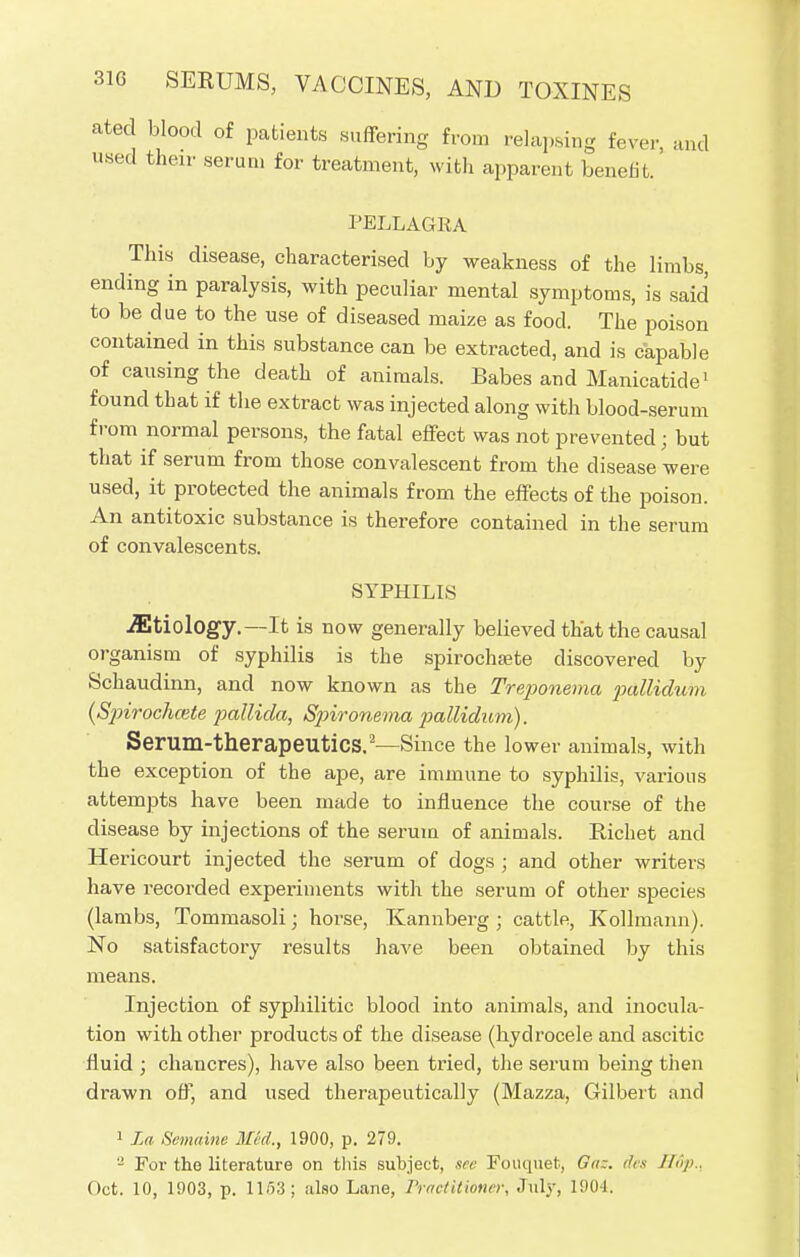 ated blood of patients suffering from relapsing fever, and used their serum for treatment, with apparent benefit. PELLAGRA This disease, characterised by weakness of the limbs, ending in paralysis, with peculiar mental symptoms, is said to be due to the use of diseased maize as food. The poison contained in this substance can be extracted, and is capable of causing the death of animals. Babes and Manicatide1 found that if the extract was injected along with blood-serum from normal persons, the fatal effect was not prevented; but that if serum from those convalescent from the disease were used, it protected the animals from the effects of the poison. An antitoxic substance is therefore contained in the serum of convalescents. SYPHILIS Etiology.—It is now generally believed that the causal organism of syphilis is the spirochsete discovered by Schaudinn, and now known as the Treponema pallidum {Spirocliaite pallida, Spironema pallidum). Serum-therapeutlCS.2—Since the lower animals, with the exception of the ape, are immune to syphilis, various attempts have been made to influence the course of the disease by injections of the serum of animals. Bichet and Hericourt injected the serum of dogs ; and other writers have recorded experiments with the serum of other species (lambs, Tommasoli; horse, Kannberg ; cattle, Kollmann). No satisfactory results have been obtained by this means. Injection of syphilitic blood into animals, and inocula- tion with other products of the disease (hydrocele and ascitic fluid ; chancres), have also been tried, the serum being then drawn off, and used therapeutically (Mazza, Gilbert and 1 La Semaine Med., 1900, p. 279. 2 For the literature on this subject, see Fouquet, G«;. des H6p.