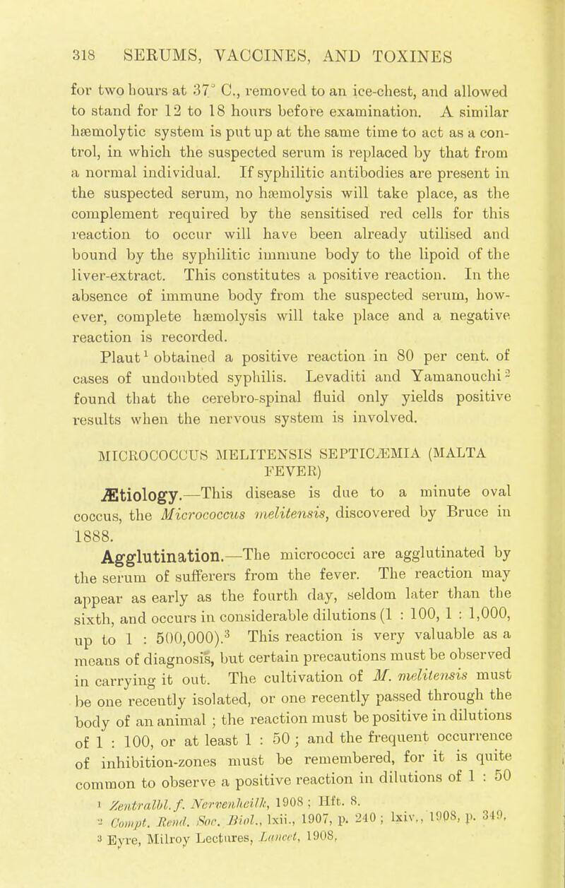 for two hours at 37 C, removed to an ice-chest, and allowed to stand for 12 to 18 hours before examination. A similar hemolytic system is put up at the same time to act as a con- trol, in which the suspected serum is replaced by that from a normal individual. If syphilitic antibodies are present in the suspected serum, no haemolysis will take place, as the complement required by the sensitised red cells for this reaction to occur will have been already utilised and bound by the syphilitic immune body to the lipoid of the liver-extract. This constitutes a positive reaction. In the absence of immune body from the suspected serum, how- ever, complete haemolysis will take place and a negative reaction is recorded. Plaut1 obtained a positive reaction in 80 per cent, of cases of undoubted syphilis. Levaditi and Yainanouchi2 found that the cerebro-spinal fluid only yields positive results when the nervous system is involved. MICROCOCCUS MELITENSIS SEPTICEMIA (MALTA FEVER) jEtiology.—This disease is due to a minute oval coccus, the Micrococcus melitensis, discovered by Bruce in 1888. Agglutination.—The micrococci are agglutinated by the serum of sufferers from the fever. The reaction may appear as early as the fourth day, seldom later than the sixth, and occurs in considerable dilutions (1 : 100, 1 : 1,000, up to 1 : 5()0,000).3 This reaction is very valuable as a means of diagnosis, but certain precautions must be observed in carrying it out. The cultivation of M. melitensis must be one recently isolated, or one recently passed through the body of an animal ; the reaction must be positive in dilutions of 1 : 100, or at least 1 : 50; and the frequent occurrence of inhibition-zones must be remembered, for it is quite common to observe a positive reaction in dilutions of 1 : 50 i Zentralbl.f. Nervenheilk, 1908 ; Hft. 8. a Compt. Bind. Soc. Bio!., lxii., 1907, p. 240 ; lxiv., 1908, p. 349, 3 Eyre, Milroy Lectures, Lctneel, '90S,