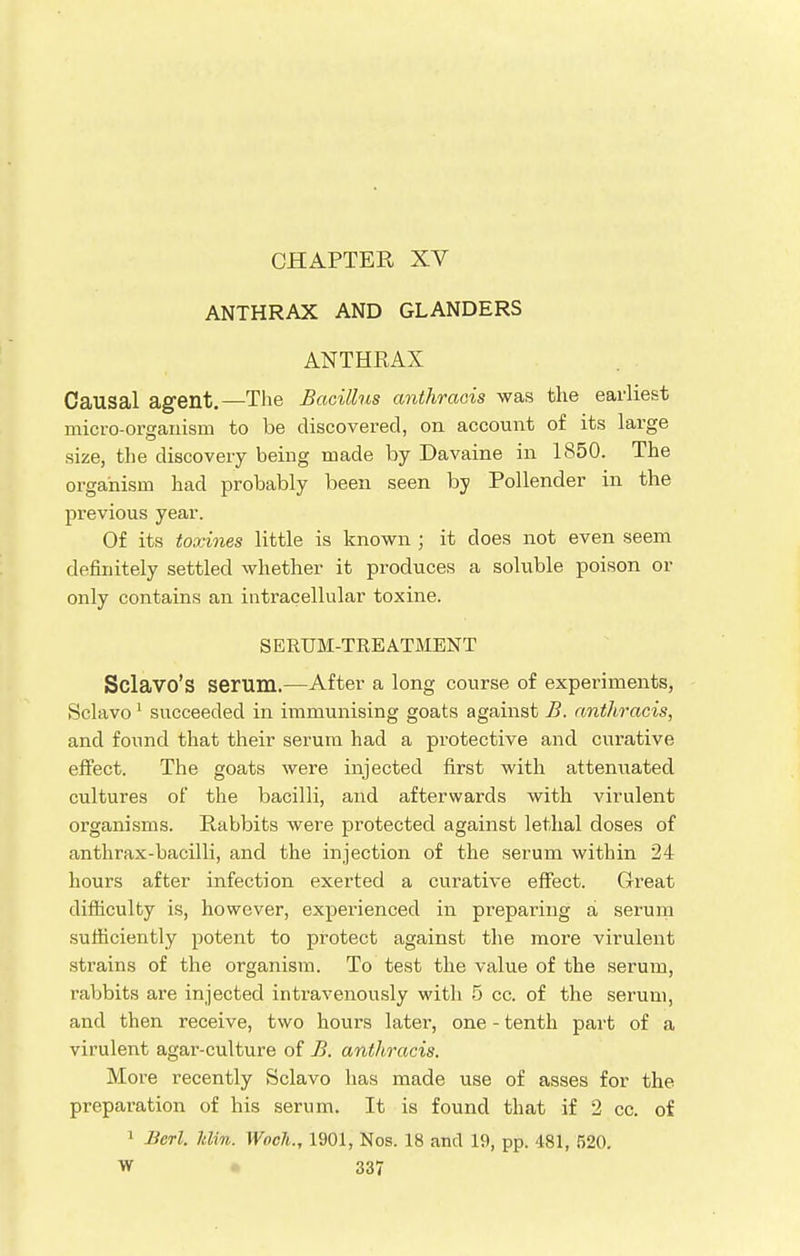 ANTHRAX AND GLANDERS ANTHRAX Causal agent.—The Bacillus anthracis was the earliest micro-organism to be discovered, on account of its large size, the discovery being made by Davaine in 1850. The organism had probably been seen by Pollender in the previous year. Of its toxines little is known ; it does not even seem definitely settled whether it produces a soluble poison or only contains an intracellular toxine. SERUM-TREATMENT Sclavo's serum.—After a long course of experiments, Sclavo 1 succeeded in immunising goats against B. anthracis, and found that their serum had a protective and curative effect. The goats were injected first with attenuated cultures of the bacilli, and afterwards with virulent organisms. Rabbits were protected against lethal doses of anthrax-bacilli, and the injection of the serum within 24 hours after infection exerted a curative effect. Great difficulty is, however, experienced in preparing a serum sufficiently potent to protect against the more virulent strains of the organism. To test the value of the serum, rabbits are injected intravenously with 5 cc. of the serum, and then receive, two hours later, one - tenth part of a virulent agar-culture of B. anthracis. More recently Sclavo has made use of asses for the preparation of his serum. It is found that if 2 cc. of 1 Berl. Jtlin. Wocli., 1901, Nos. 18 and 19, pp. 481, 520.