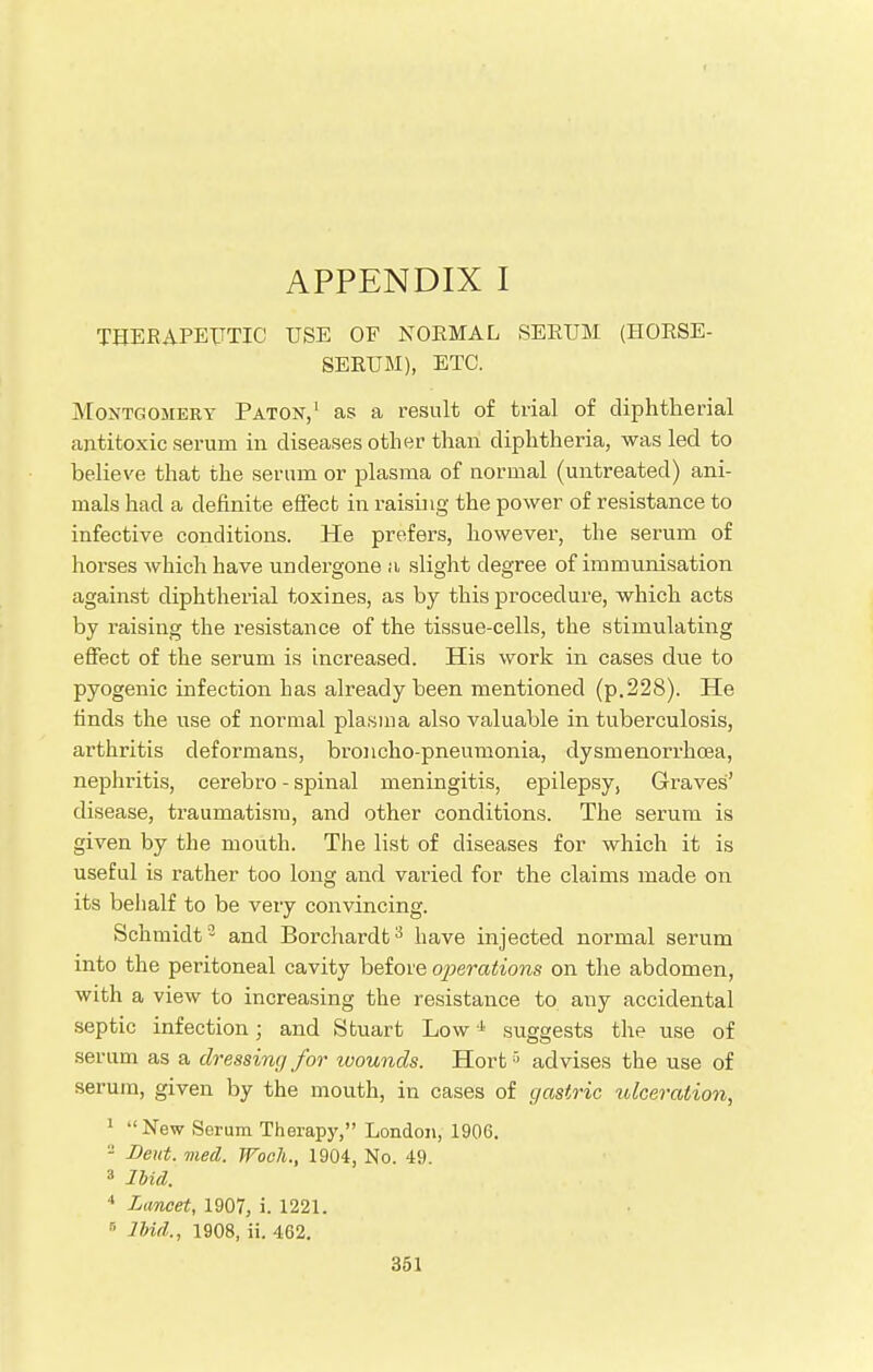 THERAPEUTIC USE OE NORMAL SERUM (HORSE- SERUM), ETC. Montgomery Paton,1 as a result of trial of diphtherial antitoxic serum in diseases other than diphtheria, was led to believe that the serum or plasma of normal (untreated) ani- mals had a definite effect in raising the power of resistance to infective conditions. He prefers, however, the serum of horses which have undergone a slight degree of immunisation against diphtherial toxines, as by this procedure, which acts by raising the resistance of the tissue-cells, the stimulating effect of the serum is increased. His work in cases due to pyogenic infection has already been mentioned (p.228). He finds the use of normal plasma also valuable in tuberculosis, arthritis deformans, broncho-pneumonia, dysmenorrhea, nephritis, cerebro - spinal meningitis, epilepsy, Graves' disease, traumatism, and other conditions. The serum is given by the mouth. The list of diseases for which it is useful is rather too long and varied for the claims made on its behalf to be very convincing. Schmidt3 and Borchardt3 have injected normal serum into the peritoneal cavity before operations on the abdomen, with a view to increasing the resistance to any accidental septic infection; and Stuart Low4 suggests the use of serum as a dressing for ivounds. Hort3 advises the use of serum, given by the mouth, in cases of gastric ulceration, 1 New Serum Therapy, London, 1906. - Deut. med. TFoch., 1904, No. 49. 3 Ibid. 4 Lancet, 1907, i. 1221. 6 Ibid,., 1908, ii. 462.