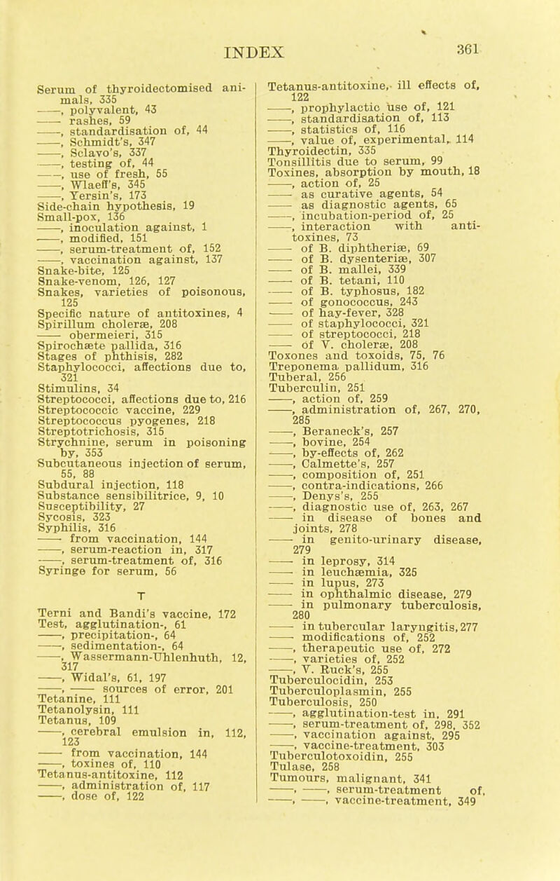Serum of thyroidectomised ani- mals, 335 - —, polyvalent, 43 ■ rashes, 59 , standardisation of, 44 , Schmidt's, 347 , Sclavo's, 337 , testing of, 44 , use of fresh, 55 , Wlaeft's, 345 , Yersin's, 173 Side-chain hypothesis, 19 Small-pox, 136 , inoculation against, 1 , modified, 151 , serum-treatment of, 152 , vaccination against, 137 Snake-bite, 125 Snake-venom, 126, 127 Snakes, varieties of poisonous, 125 Specific nature of antitoxines, 4 Spirillum cholera?, 208 obermeieri, 315 Spirochete pallida, 316 Stages of phthisis, 282 Staphylococci, affections due to, 321 Stimulins, 34 Streptococci, affections due to, 216 Streptococcic vaccine, 229 Streptococcus pyogenes, 218 Streptotrichosis, 315 Strychnine, serum in poisoning by, 353 Subcutaneous injection of serum, 55, 88 Subdural injection, 118 Substance sensibilitrice, 9, 10 Susceptibility, 27 Sycosis, 323 Syphilis, 316 from vaccination, 144 , serum-reaction in, 317 , serum-treatment of, 316 Syringe for serum, 56 T Terni and Bandi's vaccine, 172 Test, agglutination-, 61 , precipitation-, 64 , sedimentation-, 64 , Wassermann-TJhlenhuth, 12, 317 , Widal's, 61, 197 , sources of error, 201 Tetanine, 111 Tetanolysin, 111 Tetanus, 109 , cerebral emulsion in, 112, 123 from vaccination, 144 , toxines of, 110 Tetanus-antitoxine, 112 , administration of, 117 , dose of, 122 Tetanus-antitoxine,- ill effects of, 122 ■ , prophylactic use of, 121 , standardisation of, 113 , statistics of, 116 , value of, experimental,. 114 Thyroidectin, 335 Tonsillitis due to serum, 99 Toxines, absorption by mouth, 18 , action of, 25 as curative agents, 54 as diagnostic agents, 65 , incubation-period of, 25 , interaction with anti- toxines, 73 of B. diphtherial, 69 of B. dysenterias, 307 of B. mallei, 339 of B. tetani, 110 ■ of B. typhosus, 182 of gonococcus, 243 of hay-fever, 328 of staphylococci, 321 ■ of streptococci, 218 of V. cholera3, 208 Toxones and toxoids, 75, 76 Treponema pallidum, 316 Tuberal, 256 Tuberculin, 251 , action of, 259 , administration of, 267, 270, 285 , Beraneck's, 257 , bovine, 254 , by-effects of, 262 , Calmette's, 257 , composition of, 251 , contra-indications, 266 , Denys's, 255 , diagnostic use of, 263, 267 ■ in disease of bones and joints, 278 in genito-iirinary disease, 279 in leprosy, 314 ■ in leuchasmia, 325 ■ in lupus, 273 in ophthalmic disease, 279 in pulmonary tuberculosis, 280 ■ in tubercular laryngitis, 277 modifications of, 252 , therapeutic use of, 272 , varieties of, 252 , V. Ruck's, 255 Tuberculocidin, 253 Tuberculoplasmin, 255 Tuberculosis, 250 , agglutination-test in, 291 ■, serum-treatment of, 298, 352 , vaccination against, 295 , vaccine-treatment, 303 Tuberculotoxoidin, 255 Tulase, 258 Tumours, malignant, 341 . , serum-treatment of, . . vaccine-treatment, 349