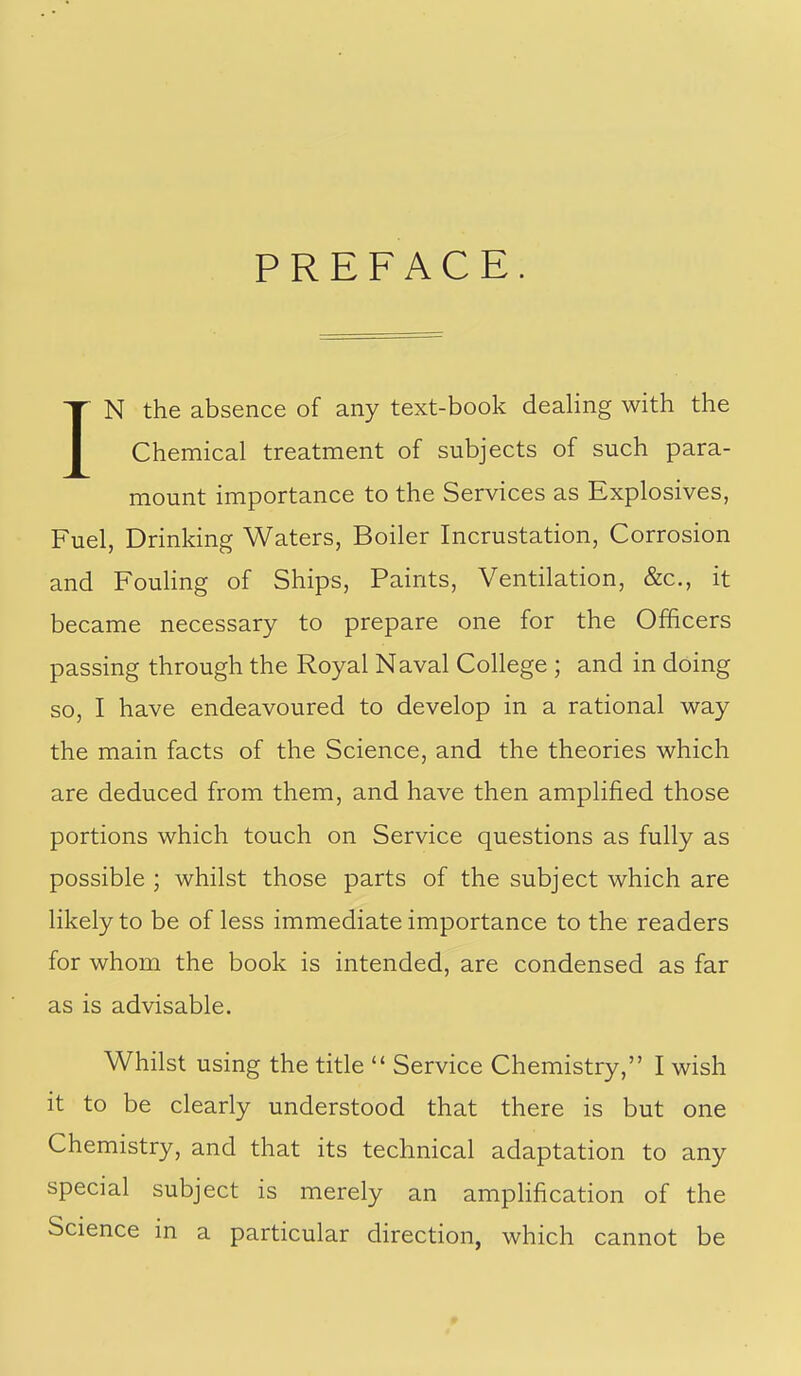 PREFACE IN the absence of any text-book dealing with the Chemical treatment of subjects of such para- mount importance to the Services as Explosives, Fuel, Drinking Waters, Boiler Incrustation, Corrosion and FouHng of Ships, Paints, Ventilation, &c., it became necessary to prepare one for the Officers passing through the Royal Naval College ; and in doing so, I have endeavoured to develop in a rational way the main facts of the Science, and the theories which are deduced from them, and have then amplified those portions which touch on Service questions as fully as possible ; whilst those parts of the subject which are likely to be of less immediate importance to the readers for whom the book is intended, are condensed as far as is advisable. Whilst using the title  Service Chemistry, I wish it to be clearly understood that there is but one Chemistry, and that its technical adaptation to any special subject is merely an amplification of the Science in a particular direction, which cannot be