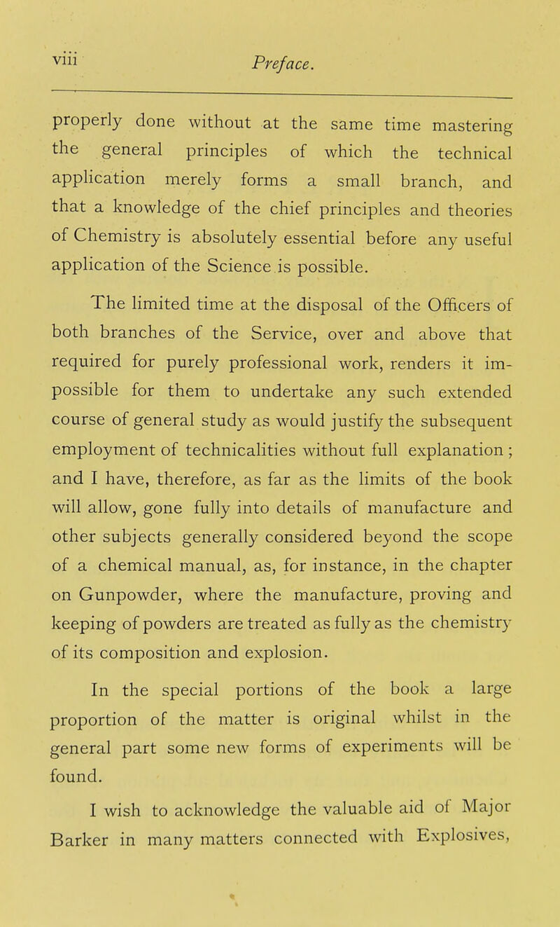 properly done without at the same time mastering the general principles of which the technical application merely forms a small branch, and that a knowledge of the chief principles and theories of Chemistry is absolutely essential before any useful application of the Science is possible. The limited time at the disposal of the Officers of both branches of the Service, over and above that required for purely professional work, renders it im- possible for them to undertake any such extended course of general study as would justify the subsequent employment of technicalities without full explanation ; and I have, therefore, as far as the limits of the book will allow, gone fully into details of manufacture and other subjects generally considered beyond the scope of a chemical manual, as, for instance, in the chapter on Gunpowder, where the manufacture, proving and keeping of powders are treated as fully as the chemistry of its composition and explosion. In the special portions of the book a large proportion of the matter is original whilst in the general part some new forms of experiments will be found. I wish to acknowledge the valuable aid of Major Barker in many matters connected with Explosives,