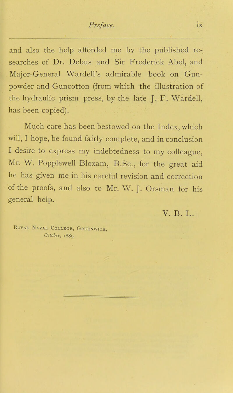 and also the help afforded me by the published re- searches of Dr. Debus and Sir Frederick Abel, and Major-General Wardell's admirable book on Gun- powder and Guncotton (from which the illustration of the hydraulic prism press, by the late J. F. Wardell, has been copied). Much care has been bestowed on the Index, which will, I hope, be found fairly complete, and in conclusion I desire to express my indebtedness to my colleague, Mr. W. Popplewell Bloxam, B.Sc, for the great aid he has given me in his careful revision and correction of the proofs, and also to Mr. W. J. Orsman for his general help. V. B. L. Royal Naval College, Greenwich, October, 1889