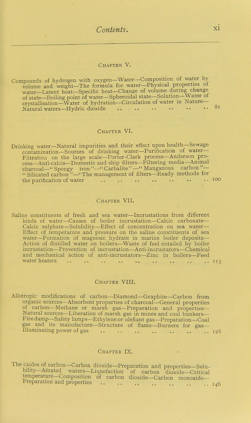 Chapter V. Compounds of hydrogen with oxygen—Water—Composition of water by volume and weight—The formula for water—Physical properties ot water—Latent heat—Specific heat—Change of volume during change of state—Boiling point of water—Spheroidal state—Solution—Water of crystallisation—Water of hydration—Circulation of water in Nature- Natural waters—Hydric dioxide Chapter VI. Drinking water—Natural impurities and their effect upon health—Sewage contamination—Sources of drinking water—Purification of water— Filtratioa on the large scale—Porter-Clark process—Anderson pro- cess—Anti-calcis—Domestic and ship filters—Filtering media—Animal charcoal— Spongy iron — Carbalite  — Manganous carbon — Silicated carbon—The management of filters—Ready methods for the purification of water Chapter VII. Saline constituents of fresh and sea water—Incrustations from different kinds of water—Causes of boiler incrustation—Calcic carbonate— Calcic sulphate—Solubility—Effect of concentration on sea water— Effect of temperature and pressure on the saline constituents of sea water—Formation of magnesic hydrate in marine boiler deposits— Action of distilled water on boilers—Waste of fuel entailed by boiler incrustation—Prevention of incrustation—Anti-incrustators—Chemical and mechanical action of anti-incrustators—Zinc in boilers—Feed water heaters .. .. .. .. .. .. .. ..113 Chapter VIII. Allotropic modifications of carbon—Diamond—Graphite—Carbon from organic sources—Absorbent properties of charcoal—General properties of carbon—Methane or marsh gas—Preparation and properties— Natural sources—Liberation of marsh gas in mines and coal bunkers— Firedamp—Safety lamps—Ethylene or olefiant gas—Preparation—Coal gas and its manufacture—Structure of flame—Burners for gas— Illuminating power of gas .. .. .. .. .. .. .. 12S Chapter IX. The oxides of carbon—Carbon dioxide—Preparation and properties—Solu- bility—Aerated waters—Liquefaction of carbon dioxide—Critical temperature—Composition of carbon dioxide—Carbon monoxide- Preparation and properties