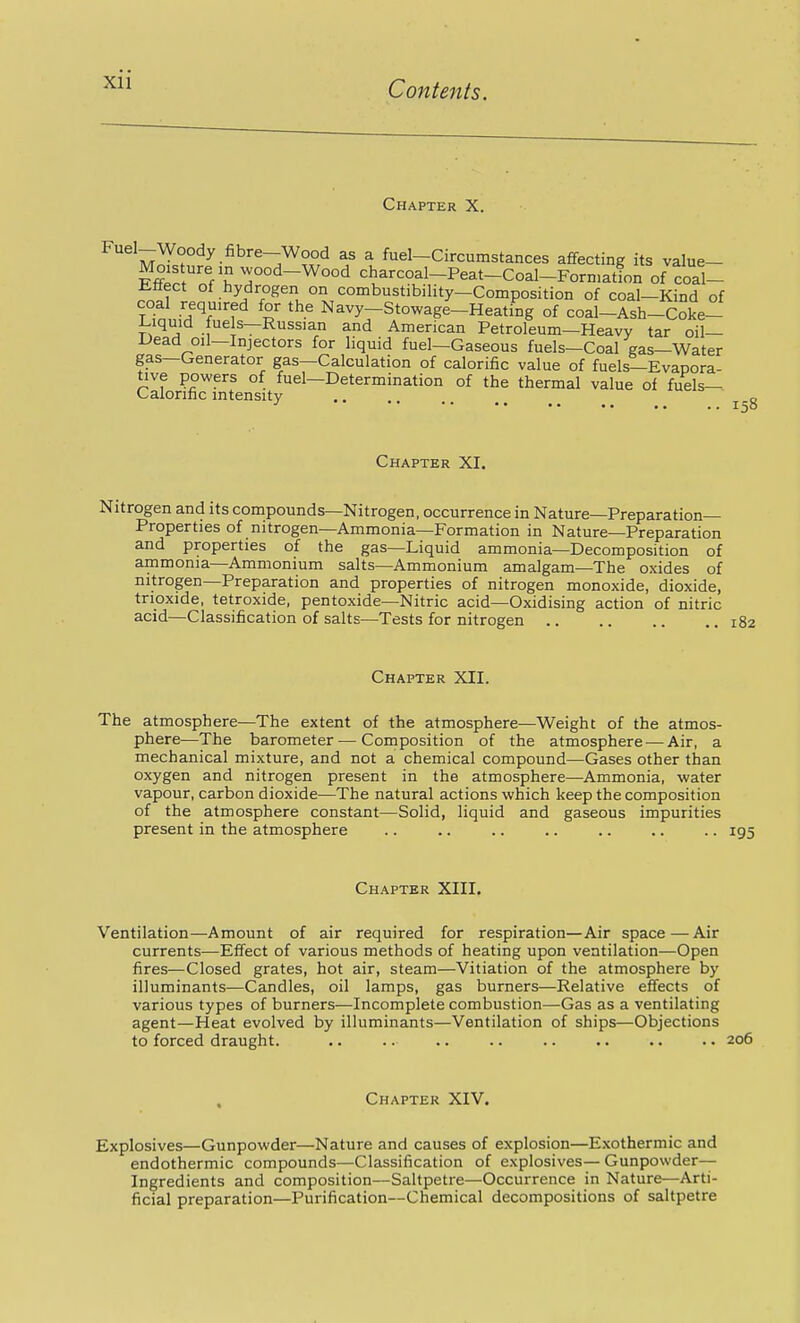 Chapter X. mJ^^^ fuel-Circumstances affecting its value- ^^^r^'Vl ^°°d-Wood charcoal-Peat-Coal-Forn>ation of coal- litiect of hydrogen on combustibility—Composition of coal—Kind of coal required for the Navy-Stowage-Heating of coal-Ash-Coke- l-iquid fuels—Russian and American Petroleum—Heavy tar oil- Dead oil—Injectors for liquid fuel—Gaseous fuels—Coal gas—Water gas—Generator gas—Calculation of calorific value of fuels—Evapora- tive powers of fuel—Determination of the thermal value of fuels— Calorific intensity g Chapter XI. itrogen and its compounds—Nitrogen, occurrence in Nature—Preparation- Properties of nitrogen—Ammonia—Formation in Nature—Preparation and properties of the gas—Liquid ammonia—Decomposition of ammonia—Ammonium salts—Ammonium amalgam—The oxides of nitrogen—Preparation and properties of nitrogen monoxide, dioxide, trioxide, tetroxide, pentoxide—Nitric acid—Oxidising action of nitric acid—Classification of salts—Tests for nitrogen 182 Chapter XII. The atmosphere—The extent of the atmosphere—Weight of the atmos- phere—The barometer—Composition of the atmosphere — Air, a mechanical mixture, and not a chemical compound—Gases other than oxygen and nitrogen present in the atmosphere—Ammonia, water vapour, carbon dioxide—The natural actions which keep the composition of the atmosphere constant—Solid, liquid and gaseous impurities present in the atmosphere .. .. .. .. .. .. .. 195 Chapter XIII. Ventilation—Amount of air required for respiration—Air space — Air currents—Effect of various methods of heating upon ventilation—Open fires—Closed grates, hot air, steam—Vitiation of the atmosphere by illuminants—Candles, oil lamps, gas burners—Relative effects of various types of burners—Incomplete combustion—Gas as a ventilating agent—Heat evolved by illuminants—Ventilation of ships—Objections to forced draught. .. .. .. .. .. .. .. .. 206 Chapter XIV. Explosives—Gunpowder—Nature and causes of explosion—Exothermic and endothermic compounds—Classification of explosives— Gunpowder— Ingredients and composition—Saltpetre—Occurrence in Nature—Arti- ficial preparation—Purification—Chemical decompositions of saltpetre