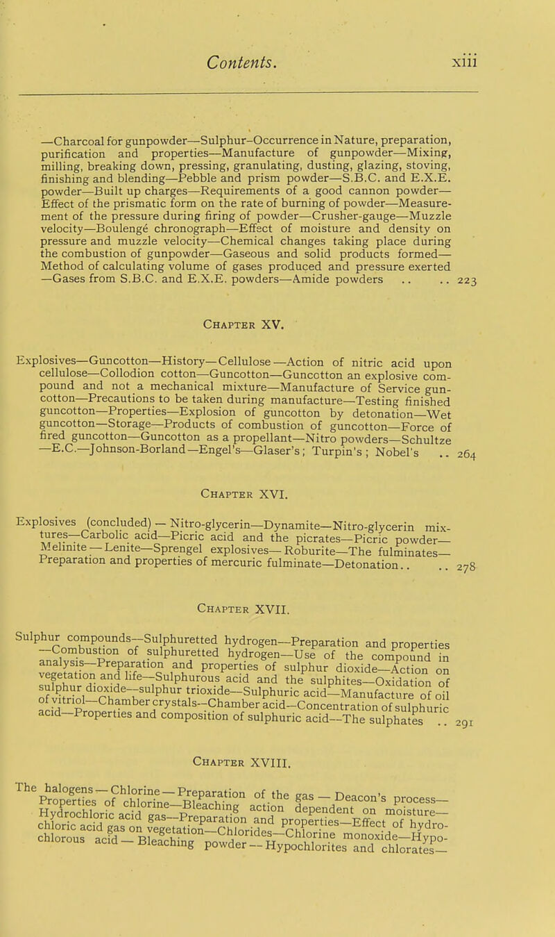 —Charcoal for gunpowder—Sulphur-Occurrence in Nature, preparation, purification and properties—Manufacture of gunpowder—Mixing, milling, breaking down, pressing, granulating, dusting, glazing, stoving, finishing and blending—Pebble and prism powder—S.B.C. and E.X.E. powder—Built up charges—Requirements of a good cannon powder— Effect of the prismatic form on the rate of burning of powder—Measure- ment of the pressure during firing of powder—Crusher-gauge—Muzzle velocity—Boulenge chronograph—Effect of moisture and density on pressure and muzzle velocity—Chemical changes taking place during the combustion of gunpowder—Gaseous and solid products formed— Method of calculating volume of gases produced and pressure exerted —Gases from S.B.C. and E.X.E. powders—Amide powders .. .. 223 Chapter XV. Explosives—Guncotton—History—Cellulose—Action of nitric acid upon cellulose—Collodion cotton—Guncotton—Guncotton an explosive com- pound and not a mechanical mixture—Manufacture of Service gun- cotton—Precautions to be taken during manufacture—Testing finished guncotton—Properties—Explosion of guncotton by detonation—Wet guncotton—Storage—Products of combustion of guncotton—Force of fired guncotton—Guncotton as a propellant—Nitro powders—Schultze —E.G.-Johnson-Borland—Engel's—Glaser's; Turpin's ; Nobel's Chapter XVI. Explosives (concluded) - Nitro-glycerin—Dynamite—Nitro-glycerin mix- ^.yf ~ acid—Picric acid and the picrates—Picric powder- Melinite—Lenite—Sprengel explosives—Roburite—The fulminates- Preparation and properties of mercuric fulminate—Detonation Chapter XVII. Sulphur compounds--Su phuretted hydrogen-Preparation and properties • P°° °f P^lphuretted hydrogen-Use of the compound fn analysis-Preparation and properties of sulphur dioxide-Action on vegetation and hfe-Sulphurous acid and the sulphites-Oxidation of of lifriol rhfn;h'P^f trioxide-Sulphuric acd-Manufacture of oi ^r^H PrT. * ^'i^'^'^^-^*^^'^^'' acid-Concentration of sulphuric acid-Properties and composition of sulphuric acid~The sulphates 291 Chapter XVIII.