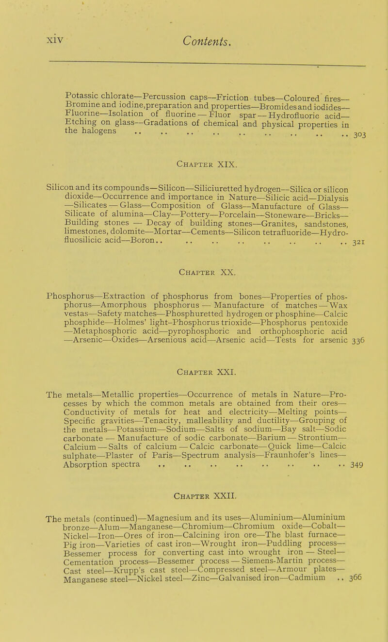 Potassic chlorate—Percussion caps—Friction tubes—Coloured fires— ' Bromine and lodine.preparation and properties—Bromides and iodides- Fluorine—Isolation of fluorine — Fluor spar — Hydrofluoric acid- Etching on glass—Gradations of chemical and physical properties in the halogens ^ ^03 Chapter XIX. Silicon and its compounds—Silicon—Siliciuretted hydrogen—Silica or silicon dioxide—Occurrence and importance in Nature—Silicic acid—Dialysis —Silicates — Glass—Composition of Glass—Manufacture of Glass— Silicate of alumina—Clay—Pottery—Porcelain—Stoneware—Bricks- Building stones — Decay of building stones—Granites, sandstones, limestones, dolomite—Mortar—Cements—Silicon tetrafluoride—Hydro- fluosilicic acid—Boron.. Chapter XX. Phosphorus—Extraction of phosphorus from bones—Properties of phos- phorus—Amorphous phosphorus — Manufacture of matches — Wax vestas—Safety matches—Phosphuretted hydrogen or phosphine—Calcic phosphide—Holmes' light-Phosphorus trioxide—Phosphorus pentoxide —Metaphosphoric acid—pyrophosphoric and orthophosphoric acid —Arsenic—Oxides-—Arsenious acid—Arsenic acid—Tests for arsenic 336 Chapter XXI. The metals—Metallic properties—Occurrence of metals in Nature—Pro- cesses by which the common metals are obtained from their ores— Conductivity of metals for heat and electricity—Melting points— Specific gravities—Tenacity, malleability and ductility—Grouping of the metals—Potassium—Sodium—Salts of sodium—Bay salt—Sodic carbonate — Manufacture of sodic carbonate—Barium — Strontium— Calcium — Salts of calcium — Calcic carbonate—Quick lime—Calcic sulphate—Plaster of Paris—Spectrum analysis—Fraunhofer's lines— Absorption spectra .. .. .. .. .. .. .. .. 349 Chapter XXII. The metals (continued)—Magnesium and its uses—Aluminium—Aluminium bronze—Alum—Manganese—Chromium—Chromium oxide—Cobalt— Nickel—Iron—Ores of iron—Calcining iron ore—The blast furnace— Pig iron—Varieties of cast iron—Wrought iron—Puddling process— Bessemer process for converting cast into wrought iron — Steel— Cementation process—Bessemer process — Siemens-Martin process— Cast steel—Krupp's cast steel—Compressed steel—Armour plates— Manganese steel—Nickel steel—Zinc—Galvanised iron—Cadmium .. 366