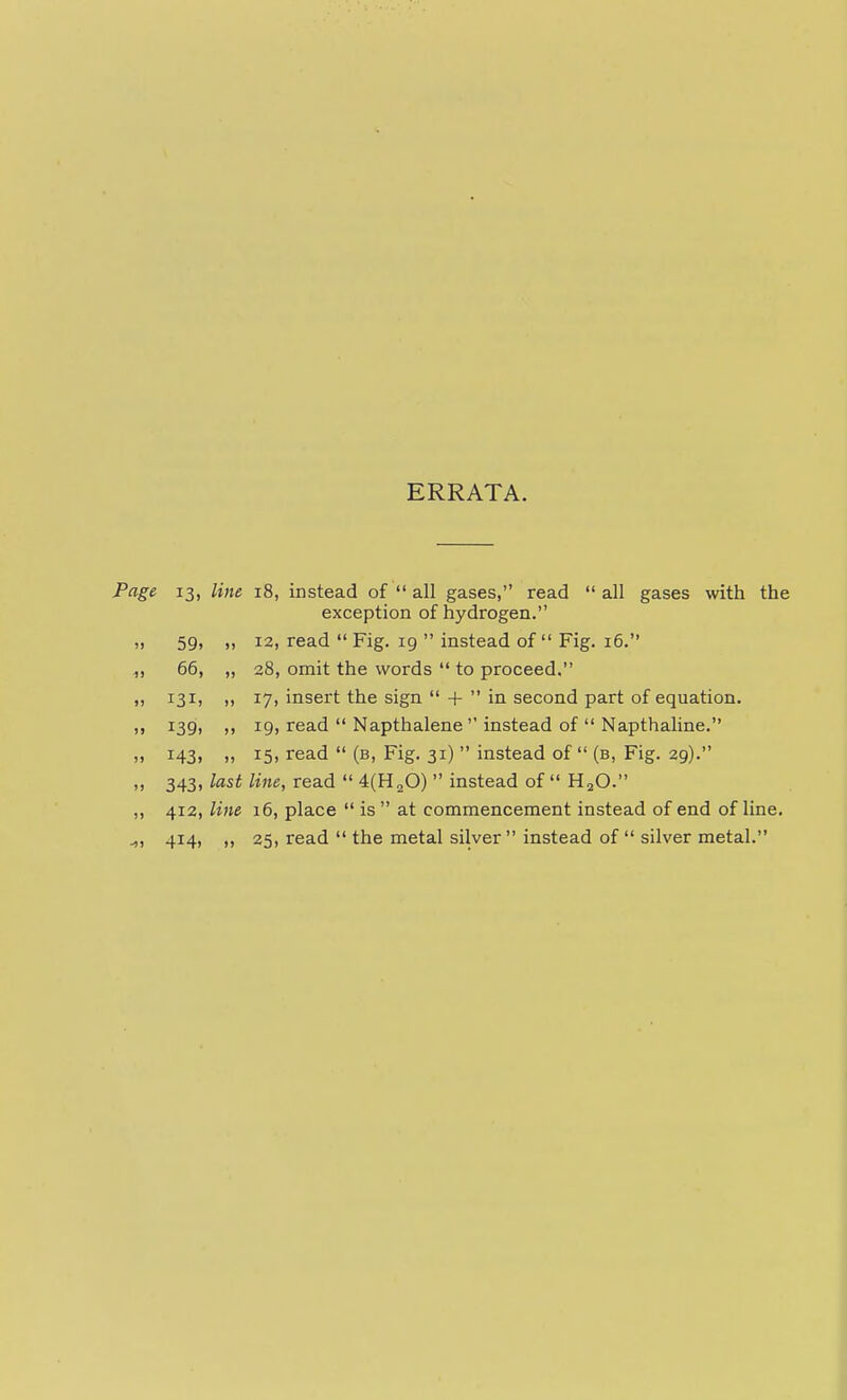 ERRATA. Pag& 13, line 18, instead of  all gases, read  all gases with the exception of hydrogen. ,, 59, ,, 12, read  Fig. 19  instead of Fig. 16. ,, 66, „ 28, omit the words  to proceed. „ 131, ,, 17, insert the sign  +  in second part of equation. ,, 139, ,, 19, read  Napthalene  instead of  Napthaline. „ 143, „ 15, read  (b, Fig. 31)  instead of  (b, Fig. 29). „ 343, last line, read  4(H20)  instead of  H^O. „ 412, line 16, place  is  at commencement instead of end of line. ^, 414, 25, read  the metal silver  instead of  silver metal.